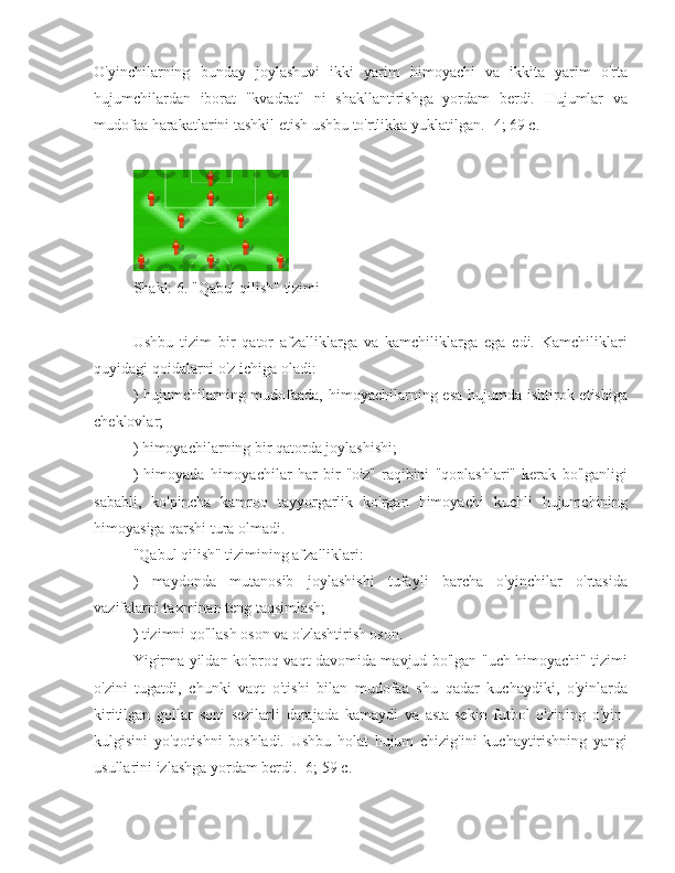 O'yinchilarning   bunday   joylashuvi   ikki   yarim   himoyachi   va   ikkita   yarim   o'rta
hujumchilardan   iborat   "kvadrat"   ni   shakllantirishga   yordam   berdi.   Hujumlar   va
mudofaa harakatlarini tashkil etish ushbu to'rtlikka yuklatilgan. [4; 69 c.]
Shakl: 6. "Qabul qilish" tizimi
Ushbu   tizim   bir   qator   afzalliklarga   va   kamchiliklarga   ega   edi.   Kamchiliklari
quyidagi qoidalarni o'z ichiga oladi:
) hujumchilarning mudofaada, himoyachilarning esa hujumda ishtirok etishiga
cheklovlar;
) himoyachilarning bir qatorda joylashishi;
)   himoyada   himoyachilar   har   bir   "o'z"   raqibini   "qoplashlari"   kerak   bo'lganligi
sababli,   ko'pincha   kamroq   tayyorgarlik   ko'rgan   himoyachi   kuchli   hujumchining
himoyasiga qarshi tura olmadi.
"Qabul qilish" tizimining afzalliklari:
)   maydonda   mutanosib   joylashishi   tufayli   barcha   o'yinchilar   o'rtasida
vazifalarni taxminan teng taqsimlash;
) tizimni qo'llash oson va o'zlashtirish oson.
Yigirma yildan ko'proq vaqt davomida mavjud bo'lgan "uch himoyachi" tizimi
o'zini   tugatdi,   chunki   vaqt   o'tishi   bilan   mudofaa   shu   qadar   kuchaydiki,   o'yinlarda
kiritilgan   gollar   soni   sezilarli   darajada   kamaydi   va   asta-sekin   futbol   o'zining   o'yin-
kulgisini   yo'qotishni   boshladi.   Ushbu   holat   hujum   chizig'ini   kuchaytirishning   yangi
usullarini izlashga yordam berdi. [6; 59 c.] 