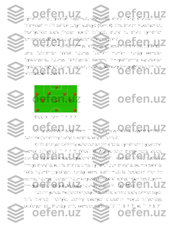 o'yinchilarining   joylashuvi   o'zgarmadi,   ammo   o'rta   chiziq   oldingi   chiziqdan   bitta
"pleimaker" ni olib tashlash tufayli kuchaydi (rasm. 8). O'rta chiziqni mustahkamlab,
braziliyaliklar   taktik   jihatdan   savodli   bo'lishdi,   chunki   bu   chiziq   o'yinchilari
jamoaning mudofaa va hujum harakatlarida ishtirok etishdi.
Ushbu   tizim   mudofaa   tizimiga   kiritilmasligi   kerak-o'rta   chiziqda   joylashgan
uchta   futbolchidan   ikkitasi   hujumga   "ulanishi"   mumkin.   Bunday   sxemadan
foydalanganda,   hujumga   "kiritilganda"   ekstremal   himoyachilarning   sug'urtasidan
foydalanish mumkin. Bundan tashqari, hujumda Markaziy himoyachilardan biri ham
ishtirok etishi mumkin.
Shakl: 8. Tizim "1+4+3+3"
Uning   afzalliklari   tufayli   tizim   "1+4+3+3",   ba'zan   kichik   o'zgarishlar   bilan,
futbol rivojlanishining hozirgi bosqichida keng qo'llaniladi.
Ko'rib chiqilgan tizimning variantlaridan biri sifatida o'yinchilarni joylashtirish
sxemasi   qo'llaniladi   "1+4+4+2"   (shakl:   9).   Angliya   jahon   chempionatida   g'alaba
qozonib,   inglizlar   tizimdan   foydalanishdi"1+4+4+2".   Rasmdan   ko'rinib   turibdiki,
himoya chizig'ida va o'rta chiziqda to'rtta o'yinchi, hujum chizig'ida esa mos ravishda
ikkita   hujumchi   joylashgan.   Bunday   sxema   kuchli   mudofaa   harakatlari   bilan   bir
qatorda, hujumga "ulangan" hujumkor yurishlarni tashkil etishga imkon beradi, yarim
himoyachilardan tashqari, Markaziy hujumchilardan biri. [18; 135 c.]
Futbolni   yanada   rivojlantirish   jarayonida   tobora   ko'proq   taktik   tizimlar   paydo
bo'la   boshladi.   Tabiiyki,   ularning   aksariyati   allaqachon   mavjud   bo'lganlarga
asoslangan   edi.   Shunday   qilib,   sxemalar   paydo   bo'ldi   "1+5+3+2"   va   "1+3+5+2". 