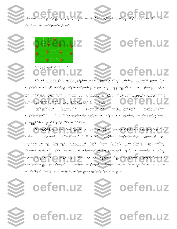 Birinchisining  o'ziga   xos  xususiyati   mudofaa   tartibini  kuchaytirish,  ikkinchisi   -  o'rta
chiziqni mustahkamlash edi.
Shakl: 9. Tizim "1+4+4+2"
Shuni ta'kidlash kerakki, yigirmanchi asrning 70-yillarining ikkinchi yarmidan
boshlab   turli   xil   roldagi   o'yinchilarning   jismoniy   tayyorgarligi   darajasining   o'sish
tendentsiyasi  aniq namoyon bo'ldi. Ushbu qoida futbol maydonida taktik kurashning
yangi, yanada samarali usullarini izlashga olib keldi.
Italiyaliklar   katenachio   sxemasidan   muvaffaqiyatli   foydalanishni
boshladilar("1+1+4+2+3") maydonda etakchi rol o'ynagan (ayniqsa mudofaada) bitta
so'nggi himoyachi yoki "libero" bilan.
Birinchidan,   nemislar,   keyin   gollandiyaliklar   "katenachio"   ning   variantlaridan
birini   -   tizimni   qo'lladilar"1+1+3+3+3".   Ushbu   joylashtirish   sxemasi   va
o'yinchilarning   keyingi   harakatlari   hali   ham   kubok   turnirlarida   va   milliy
chempionatlarda ushbu mamlakatlar jamoalaridan samarali foydalanilmoqda. Bunday
tizim   maydonda   o'z   pozitsiyalarini   tez-tez   o'zgartiradigan   universal   o'yinchilarning
harakatlariga   asoslanadi.   Bundan   tashqari,   libero   erkin   himoyachiga   nafaqat
mudofaada, balki hujumda ham kengroq vakolatlar berilgan. 