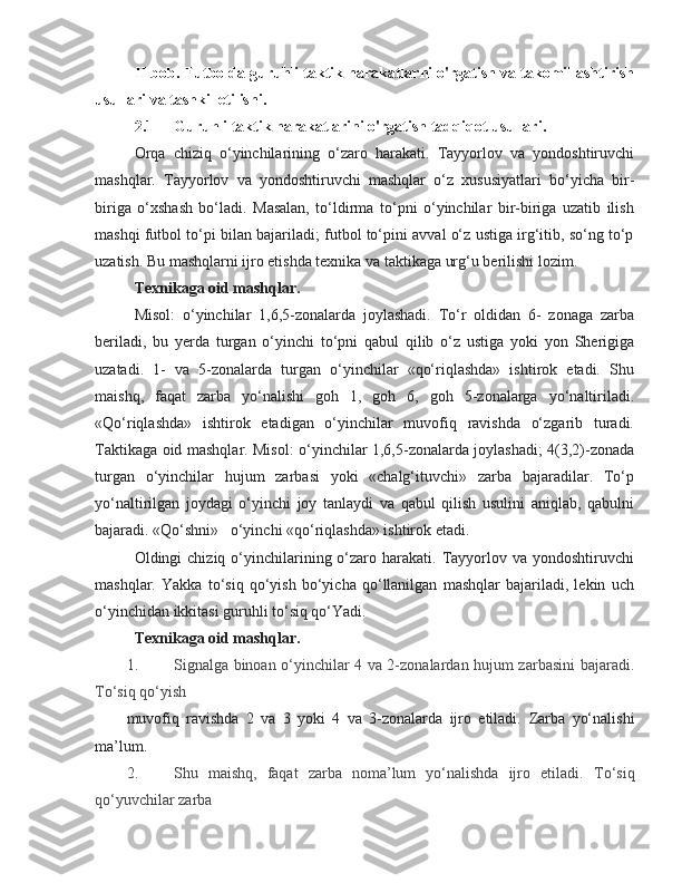 II bob.   Futbolda guruhli taktik harakatlarni o'rgatish va takomillashtirish
usullari va tashkil etilishi.
2.1 Guruhli taktik harakatlarini o'rgatish tadqiqot usullari.
Orqa   chiziq   o‘yinchilarining   o‘zaro   harakati.   Tayyorlov   va   yondoshtiruvchi
mashqlar.   Tayyorlov   va   yondoshtiruvchi   mashqlar   o‘z   xususiyatlari   bo‘yicha   bir-
biriga   o‘xshash   bo‘ladi.   Masalan,   to‘ldirma   to‘pni   o‘yinchilar   bir-biriga   uzatib   ilish
mashqi futbol to‘pi bilan bajariladi; futbol to‘pini avval o‘z ustiga irg‘itib, so‘ng to‘p
uzatish. Bu mashqlarni ijro etishda texnika va taktikaga urg‘u berilishi lozim.
Texnikaga oid mashqlar.
Misol:   o‘yinchilar   1,6,5-zonalarda   joylashadi.   To‘r   oldidan   6-   zonaga   zarba
beriladi,   bu   yerda   turgan   o‘yinchi   to‘pni   qabul   qilib   o‘z   ustiga   yoki   yon   Sherigiga
uzatadi.   1-   va   5-zonalarda   turgan   o‘yinchilar   «qo‘riqlashda»   ishtirok   etadi.   Shu
maishq,   faqat   zarba   yo‘nalishi   goh   1,   goh   6,   goh   5-zonalarga   yo‘naltiriladi.
«Qo‘riqlashda»   ishtirok   etadigan   o‘yinchilar   muvofiq   ravishda   o‘zgarib   turadi.
Taktikaga oid mashqlar. Misol: o‘yinchilar 1,6,5-zonalarda joylashadi; 4(3,2)-zonada
turgan   o‘yinchilar   hujum   zarbasi   yoki   «chalg‘ituvchi»   zarba   bajaradilar.   To‘p
yo‘naltirilgan   joydagi   o‘yinchi   joy   tanlaydi   va   qabul   qilish   usulini   aniqlab,   qabulni
bajaradi. «Qo‘shni»      o‘yinchi «qo‘riqlashda» ishtirok etadi.
Oldingi  chiziq  o‘yinchilarining o‘zaro harakati.  Tayyorlov va  yondoshtiruvchi
mashqlar.   Yakka   to‘siq   qo‘yish   bo‘yicha   qo‘llanilgan   mashqlar   bajariladi,   lekin   uch
o‘yinchidan ikkitasi guruhli to‘siq qo‘Yadi.
Texnikaga oid mashqlar.
1. Signalga binoan o‘yinchilar 4 va 2-zonalardan hujum zarbasini bajaradi.
To‘siq qo‘yish
muvofiq   ravishda   2   va   3   yoki   4   va   3-zonalarda   ijro   etiladi.   Zarba   yo‘nalishi
ma’lum.
2. Shu   maishq,   faqat   zarba   noma’lum   yo‘nalishda   ijro   etiladi.   To‘siq
qo‘yuvchilar zarba 