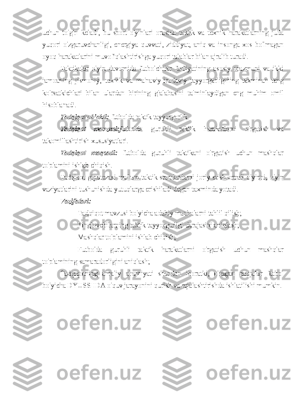 uchun   to'g'ri   keladi,   bu   sport   o'yinlari   orasida   taktik   va   texnik   harakatlarning   juda
yuqori   o'zgaruvchanligi,   energiya   quvvati,   ziddiyat,   aniq   va   insonga   xos   bo'lmagan
oyoq harakatlarini muvofiqlashtirishga yuqori talablar bilan ajralib turadi.
Taktikalar   o'yin   davomida   futbolchilar   faoliyatining   asosiy   mazmuni   va   ikki
jamoaning   jismoniy,   texnik   va   ma'naviy-irodaviy   tayyorgarligining   taxminan   teng
ko'rsatkichlari   bilan   ulardan   birining   g'alabasini   ta'minlaydigan   eng   muhim   omil
hisoblanadi.
Tadqiqot ob'ekti:  futbolda taktik tayyorgarlik.
Tadqiqot   mavzusi:f utbolda   guruhli   taktik   harakatlarni   o'rgatish   va
takomillashtirish  xususiyatlari.
Tadqiqot   maqsadi:   futbolda   guruhli   taktikani   o'rgatish   uchun   mashqlar
to'plamini ishlab chiqish.
Tadqiqot  gipotezasi  ma'lum  taktik standartlarni joriy etish orqali o'yinni, o'yin
vaziyatlarini tushunishda yutuqlarga erishiladi degan taxminda yotadi.
Vazifalari:
- Tadqiqot mavzusi bo'yicha adabiy manbalarni tahlil qilish;
- Tinglovchilarning taktik tayyorgarligi darajasini aniqlash;
- Mashqlar to'plamini ishlab chiqish;
- Futbolda   guruhli   taktik   harakatlarni   o'rgatish   uchun   mashqlar
to'plamining samaradorligini aniqlash;
Tadqiqotning   amaliy   ahamiyati   shundan   iboratki,   olingan   natijalar   futbol
bo'yicha DYUSSHDA o'quv jarayonini qurish va rejalashtirishda ishlatilishi mumkin. 