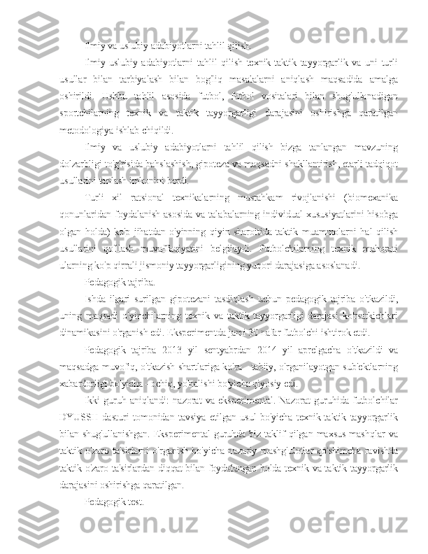 Ilmiy va uslubiy adabiyotlarni tahlil qilish.
Ilmiy-uslubiy   adabiyotlarni   tahlil   qilish   texnik-taktik   tayyorgarlik   va   uni   turli
usullar   bilan   tarbiyalash   bilan   bog'liq   masalalarni   aniqlash   maqsadida   amalga
oshirildi.   Ushbu   tahlil   asosida   futbol,   futbol   vositalari   bilan   shug'ullanadigan
sportchilarning   texnik   va   taktik   tayyorgarligi   darajasini   oshirishga   qaratilgan
metodologiya ishlab chiqildi.
Ilmiy   va   uslubiy   adabiyotlarni   tahlil   qilish   bizga   tanlangan   mavzuning
dolzarbligi to'g'risida bahslashish, gipoteza va maqsadni shakllantirish, etarli tadqiqot
usullarini tanlash imkonini berdi.
Turli   xil   ratsional   texnikalarning   mustahkam   rivojlanishi   (biomexanika
qonunlaridan  foydalanish  asosida   va talabalarning  individual   xususiyatlarini   hisobga
olgan   holda)   ko'p   jihatdan   o'yinning   qiyin   sharoitida   taktik   muammolarni   hal   qilish
usullarini   qo'llash   muvaffaqiyatini   belgilaydi.   Futbolchilarning   texnik   mahorati
ularning ko'p qirrali jismoniy tayyorgarligining yuqori darajasiga asoslanadi.
Pedagogik tajriba.
Ishda   ilgari   surilgan   gipotezani   tasdiqlash   uchun   pedagogik   tajriba   o'tkazildi,
uning   maqsadi   o'yinchilarning   texnik   va   taktik   tayyorgarligi   darajasi   ko'rsatkichlari
dinamikasini o'rganish edi. Eksperimentda jami 30 nafar futbolchi ishtirok etdi.
Pedagogik   tajriba   2013   yil   sentyabrdan   2014   yil   aprelgacha   o'tkazildi   va
maqsadga muvofiq, o'tkazish shartlariga ko'ra - tabiiy, o'rganilayotgan sub'ektlarning
xabardorligi bo'yicha - ochiq, yo'nalishi bo'yicha qiyosiy edi.
Ikki   guruh   aniqlandi:   nazorat   va   eksperimental.   Nazorat   guruhida   futbolchilar
DYUSSH   dasturi   tomonidan   tavsiya   etilgan   usul   bo'yicha   texnik-taktik   tayyorgarlik
bilan shug'ullanishgan.  Eksperimental  guruhda  biz taklif  qilgan maxsus  mashqlar  va
taktik   o'zaro   ta'sirlarni   o'rganish   bo'yicha   nazariy   mashg'ulotlar   qo'shimcha   ravishda
taktik o'zaro ta'sirlardan diqqat bilan foydalangan holda texnik va taktik tayyorgarlik
darajasini oshirishga qaratilgan.
Pedagogik test. 