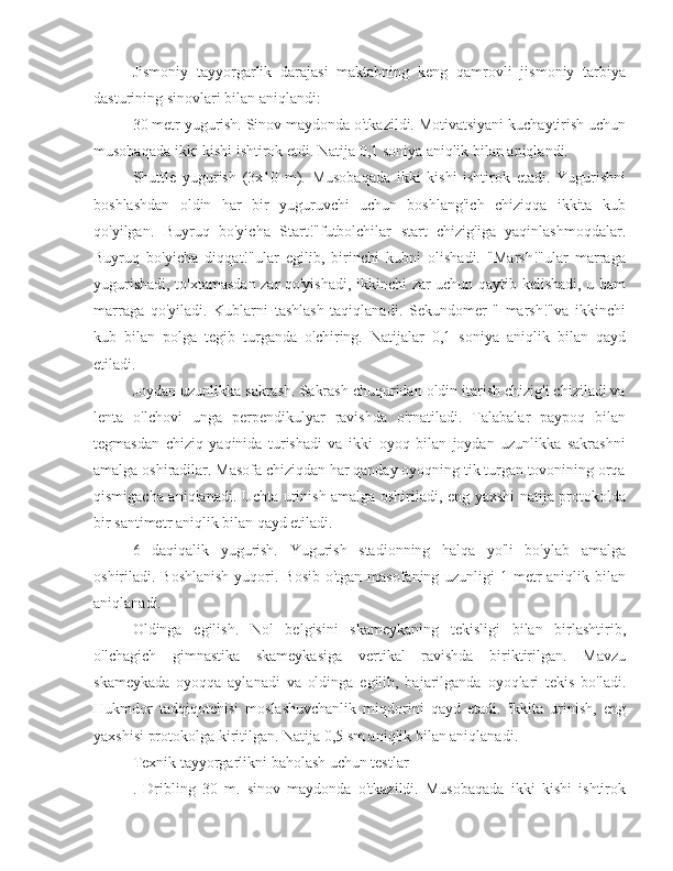 Jismoniy   tayyorgarlik   darajasi   maktabning   keng   qamrovli   jismoniy   tarbiya
dasturining sinovlari bilan aniqlandi:
30 metr yugurish. Sinov maydonda o'tkazildi. Motivatsiyani kuchaytirish uchun
musobaqada ikki kishi ishtirok etdi. Natija 0,1 soniya aniqlik bilan aniqlandi.
Shuttle   yugurish   (3x10   m).   Musobaqada   ikki   kishi   ishtirok   etadi.   Yugurishni
boshlashdan   oldin   har   bir   yuguruvchi   uchun   boshlang'ich   chiziqqa   ikkita   kub
qo'yilgan.   Buyruq   bo'yicha   Start!"futbolchilar   start   chizig'iga   yaqinlashmoqdalar.
Buyruq   bo'yicha   diqqat!"ular   egilib,   birinchi   kubni   olishadi.   "Marsh!"ular   marraga
yugurishadi, to'xtamasdan zar qo'yishadi, ikkinchi zar uchun qaytib kelishadi, u ham
marraga   qo'yiladi.   Kublarni   tashlash   taqiqlanadi.   Sekundomer   "   marsh!"va   ikkinchi
kub   bilan   polga   tegib   turganda   o'chiring.   Natijalar   0,1   soniya   aniqlik   bilan   qayd
etiladi.
Joydan uzunlikka sakrash. Sakrash chuquridan oldin itarish chizig'i chiziladi va
lenta   o'lchovi   unga   perpendikulyar   ravishda   o'rnatiladi.   Talabalar   paypoq   bilan
tegmasdan   chiziq   yaqinida   turishadi   va   ikki   oyoq   bilan   joydan   uzunlikka   sakrashni
amalga oshiradilar. Masofa chiziqdan har qanday oyoqning tik turgan tovonining orqa
qismigacha aniqlanadi. Uchta urinish amalga oshiriladi, eng yaxshi natija protokolda
bir santimetr aniqlik bilan qayd etiladi.
6   daqiqalik   yugurish.   Yugurish   stadionning   halqa   yo'li   bo'ylab   amalga
oshiriladi. Boshlanish  yuqori. Bosib o'tgan masofaning uzunligi 1 metr aniqlik bilan
aniqlanadi.
Oldinga   egilish.   Nol   belgisini   skameykaning   tekisligi   bilan   birlashtirib,
o'lchagich   gimnastika   skameykasiga   vertikal   ravishda   biriktirilgan.   Mavzu
skameykada   oyoqqa   aylanadi   va   oldinga   egilib,   bajarilganda   oyoqlari   tekis   bo'ladi.
Hukmdor   tadqiqotchisi   moslashuvchanlik   miqdorini   qayd   etadi.   Ikkita   urinish,   eng
yaxshisi protokolga kiritilgan. Natija 0,5 sm aniqlik bilan aniqlanadi.
Texnik tayyorgarlikni baholash uchun testlar
.   Dribling   30   m.   sinov   maydonda   o'tkazildi.   Musobaqada   ikki   kishi   ishtirok 