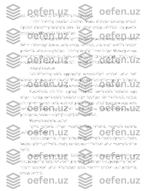 etdi. Yugurish vaqti 0,1 soniya aniqlik bilan aniqlandi.
.   To'pni   boshning   orqasidan   uloqtirish.   Mavzu   chiziqdan   tashqariga   chiqadi.
Oyoqlari   elkalarining   kengligida   tekis.   Ikki   urinish   amalga   oshiriladi.   Eng   yaxshisi
protokolga 0,5 sm aniqlik bilan kiritilgan.
. To'pni darvozaga urish aniqligini baholash. Mavzu darvozaga qaraydi. Zarba
2x3   m   o'lchamdagi   darvoza   ustida   amalga   oshiriladi,   unda   rangli   qarshilik   lentalari
yordamida  uchta zona ajratilgan. To'pning  kengligi  1 metr  bo'lgan Markaziy  zonaga
kirishi 3 ball bilan baholandi; o'rtacha zonaga har biri 0,5 m kenglikda - 2 ball; tashqi
zonaga ham 0,5 m kenglikda - bitta ball. Hammasi bo'lib 5 ta zarba berildi.
Pedagogik kuzatuv.
Futbolchilarning   taktik   tayyorgarligi   samaradorligini   aniqlash   uchun   besh
kalendar o'yin kuzatuvlari o'tkazildi. Video yozuvlar futbolchilarning o'yin faoliyatida
individual texnik-taktik usullarning samaradorligini aniqlashga imkon berdi.
Kuzatishlarda   to'p   bilan   quyidagi   individual   texnik-taktik   harakatlar   qayd
etilgan.   Bunday   texnik-taktik   harakatlar   to'g'ri   bajarilgan   deb   hisoblanadi,   natijada
to'p   o'yinchi   nazorati   ostida   saqlanadi   yoki   sherigiga   uriladi   (agar   darvozaga   zarba
berilsa,   to'p   darvoza   tomon   urilishi   kerak).   Boshqa   barcha   holatlarda   va   to'p
yo'qolganda, harakat noto'g'ri (noto'g'ri) deb hisoblanadi.
Matematik statistika usullari
Tajriba   natijasida   olingan   materialni   qayta   ishlashda   matematik   statistika
usullari qo'llanilgan.
Tadqiqot jarayonida olingan ko'rsatkichlar arifmetik o'rtacha qiymatni, o'rtacha
kvadrat og'ishni, arifmetik o'rtacha standart xatoni hisoblash uchun matematik ishlov
berildi.
Statistik   ko'rsatkichlardagi   farqlarning   ishonchliligini   baholash   bir   xil
populyatsiyaning   ikkita   namunasini   yoki   bir   xil   tanlangan   populyatsiyaning   ikki   xil
holatini   taqqoslash   uchun   ishlatiladigan   talaba   mezonini   aniqlash   usuli   yordamida
amalga oshirildi. 