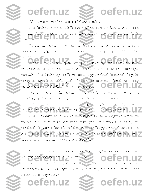 2.2 Takomillashtirish tadqiqotini tashkil etish.
Futbolchilarning   guruhli   taktik   tayyorgarligini   o'rganish   MBOU   va   DYuSSh
nomidagi   futbol   bo'yicha   o'quv-mashq   mashg'ulotlari   jarayonida   o'tkazildi.   G.   S.
Husainova tomonidan. 
Barcha   futbolchilar   bir   xil   yoshda.   Mavzularni   tanlash   tanlangan   tadqiqot
mavzusi   va   qo'yilgan   vazifalarning   xususiyatlarini   hisobga   olgan   holda   amalga
oshirildi.
Birinchi   bosqich   mahalliy   va   xorijiy   mualliflarning   ilmiy-uslubiy   adabiyoti
ma'lumotlarini   to'plash,   tahlil   qilish   va   umumlashtirish,   so'rovnoma,   pedagogik
kuzatuvlar,   futbolchilarning   taktik   va   texnik   tayyorgarligini   boshqarish   bo'yicha
kompyuter   dasturlarini   tahlil   qilish,   dastlabki   eksperiment   o'tkazish   va   asosiy
ma'lumotlar bazasini shakllantirishni o'z ichiga olgan.
Ikkinchi   bosqich   -   futbolchilarning   jismoniy   faolligi,   jismoniy   rivojlanishi,
taktik tayyorgarligini aniqlash bo'yicha pedagogik eksperiment o'tkazish.
Uchinchi bosqich-tadqiqot materiallarining umumiy tahlili o'tkazildi, xulosalar
chiqarildi, amaliy tavsiyalar tayyorlandi va muddatli qog'oz rasmiylashtirildi.
Futbol   bo'yicha   mashg'ulotlar   murabbiylar   va   talaba-stajyorlar   tomonidan
nazorat guruhi uchun o'quv dasturi doirasida va tajriba uchun maxsus ishlab chiqilgan
komplekslar bo'yicha o'tkaziladi. Futbolchilarning taktik tayyorgarligini nazorat qilish
va boshqarish uchun metodik talablarga muvofiq belgilangan jadval bo'yicha sinovlar
va asosiy bosqichda pedagogik kuzatuvlar o'tkazildi.
2.3 Futbolda   guruhli   taktik   harakatlarni   o'rgatish   va   takomillashtirish
tadqiqot natijalari va ularni muhokama qilish.
Tadqiqot   davomida   aniqlash   bosqichi   materiallarini   aniqlash   va   qayta   ishlash
uchun   texnik   va   taktik   tayyorgarlik   ko'rsatkichlari   aniqlandi,   buning   uchun   biz   test
topshiriqlaridan foydalandik. 