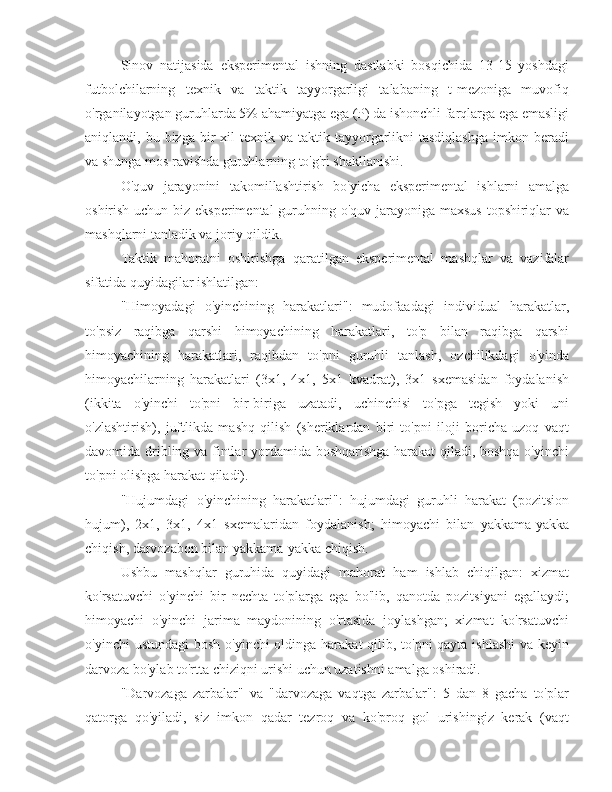 Sinov   natijasida   eksperimental   ishning   dastlabki   bosqichida   13-15   yoshdagi
futbolchilarning   texnik   va   taktik   tayyorgarligi   talabaning   t-mezoniga   muvofiq
o'rganilayotgan guruhlarda 5% ahamiyatga ega (P) da ishonchli farqlarga ega emasligi
aniqlandi, bu  bizga  bir   xil   texnik va  taktik  tayyorgarlikni  tasdiqlashga   imkon beradi
va shunga mos ravishda guruhlarning to'g'ri shakllanishi.
O'quv   jarayonini   takomillashtirish   bo'yicha   eksperimental   ishlarni   amalga
oshirish uchun biz eksperimental  guruhning o'quv jarayoniga maxsus topshiriqlar  va
mashqlarni tanladik va joriy qildik.
Taktik   mahoratni   oshirishga   qaratilgan   eksperimental   mashqlar   va   vazifalar
sifatida quyidagilar ishlatilgan:
"Himoyadagi   o'yinchining   harakatlari":   mudofaadagi   individual   harakatlar,
to'psiz   raqibga   qarshi   himoyachining   harakatlari,   to'p   bilan   raqibga   qarshi
himoyachining   harakatlari,   raqibdan   to'pni   guruhli   tanlash,   ozchilikdagi   o'yinda
himoyachilarning   harakatlari   (3x1,   4x1,   5x1   kvadrat),   3x1   sxemasidan   foydalanish
(ikkita   o'yinchi   to'pni   bir-biriga   uzatadi,   uchinchisi   to'pga   tegish   yoki   uni
o'zlashtirish),   juftlikda   mashq   qilish   (sheriklardan   biri   to'pni   iloji   boricha   uzoq   vaqt
davomida dribling va fintlar yordamida boshqarishga harakat qiladi, boshqa o'yinchi
to'pni olishga harakat qiladi).
"Hujumdagi   o'yinchining   harakatlari":   hujumdagi   guruhli   harakat   (pozitsion
hujum),   2x1,   3x1,   4x1   sxemalaridan   foydalanish;   himoyachi   bilan   yakkama-yakka
chiqish, darvozabon bilan yakkama-yakka chiqish.
Ushbu   mashqlar   guruhida   quyidagi   mahorat   ham   ishlab   chiqilgan:   xizmat
ko'rsatuvchi   o'yinchi   bir   nechta   to'plarga   ega   bo'lib,   qanotda   pozitsiyani   egallaydi;
himoyachi   o'yinchi   jarima   maydonining   o'rtasida   joylashgan;   xizmat   ko'rsatuvchi
o'yinchi  ustundagi  bosh o'yinchi oldinga harakat qilib, to'pni  qayta ishlashi  va keyin
darvoza bo'ylab to'rtta chiziqni urishi uchun uzatishni amalga oshiradi.
"Darvozaga   zarbalar"   va   "darvozaga   vaqtga   zarbalar":   5   dan   8   gacha   to'plar
qatorga   qo'yiladi,   siz   imkon   qadar   tezroq   va   ko'proq   gol   urishingiz   kerak   (vaqt 