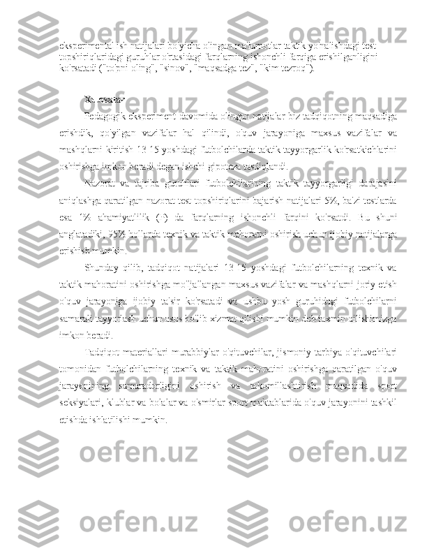 eksperimental ish natijalari bo'yicha olingan ma'lumotlar taktik yo'nalishdagi test 
topshiriqlaridagi guruhlar o'rtasidagi farqlarning ishonchli farqiga erishilganligini 
ko'rsatadi ("to'pni oling", "sinov", "maqsadga tez", "kim tezroq").
Xulosalar
Pedagogik eksperiment davomida olingan natijalar biz tadqiqotning maqsadiga
erishdik,   qo'yilgan   vazifalar   hal   qilindi,   o'quv   jarayoniga   maxsus   vazifalar   va
mashqlarni kiritish 13-15 yoshdagi futbolchilarda taktik tayyorgarlik ko'rsatkichlarini
oshirishga imkon beradi degan ishchi gipoteza tasdiqlandi.
Nazorat   va   tajriba   guruhlari   futbolchilarining   taktik   tayyorgarligi   darajasini
aniqlashga qaratilgan nazorat test topshiriqlarini bajarish natijalari 5%, ba'zi testlarda
esa   1%   ahamiyatlilik   (P)   da   farqlarning   ishonchli   farqini   ko'rsatdi.   Bu   shuni
anglatadiki, 95% hollarda texnik va taktik mahoratni oshirish uchun ijobiy natijalarga
erishish mumkin.
Shunday   qilib,   tadqiqot   natijalari   13-15   yoshdagi   futbolchilarning   texnik   va
taktik mahoratini oshirishga mo'ljallangan maxsus vazifalar va mashqlarni joriy etish
o'quv   jarayoniga   ijobiy   ta'sir   ko'rsatadi   va   ushbu   yosh   guruhidagi   futbolchilarni
samarali tayyorlash uchun asos bo'lib xizmat qilishi mumkin deb taxmin qilishimizga
imkon beradi.
Tadqiqot   materiallari   murabbiylar-o'qituvchilar,   jismoniy  tarbiya   o'qituvchilari
tomonidan   futbolchilarning   texnik   va   taktik   mahoratini   oshirishga   qaratilgan   o'quv
jarayonining   samaradorligini   oshirish   va   takomillashtirish   maqsadida   sport
seksiyalari, klublar va bolalar va o'smirlar sport maktablarida o'quv jarayonini tashkil
etishda ishlatilishi mumkin. 