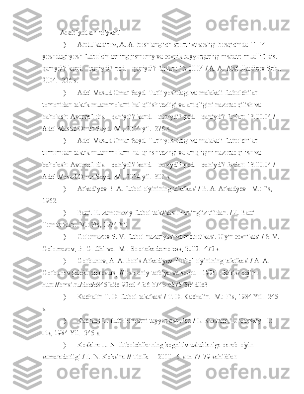 Adabiyotlar ro'yxati
) Abdulkadirov, A. A. boshlang'ich sport ixtisosligi bosqichida 11-14 
yoshdagi yosh futbolchilarning jismoniy va texnik tayyorgarligi nisbati: muallif. dis. -
qaniydi? kand. - qaniydi? ped. - qaniydi? fanlar.: 13.00.04 / A. A. Abdulkadirov Spb., 
2004.  226 s.
) Adel Masud Omar Sayd. Turli yoshdagi va malakali futbolchilar 
tomonidan taktik muammolarni hal qilish tezligi va aniqligini nazorat qilish va 
baholash: Avtoref. dis. - qaniydi? kand. - qaniydi? ped. - qaniydi? fanlar: 13.00.04 / 
Adel Masud Omar Sayd.  M., 2004 yil.  276 s.
) Adel Masud Omar Sayd. Turli yoshdagi va malakali futbolchilar 
tomonidan taktik muammolarni hal qilish tezligi va aniqligini nazorat qilish va 
baholash: Avtoref. dis. - qaniydi? kand. - qaniydi? ped. - qaniydi? fanlar: 13.00.04 / 
Adel Masud Omar Sayd.   M., 2004 yil.  301 s.
) Arkadiyev B. A. futbol o'yinining taktikasi / B. A. Arkadyev - M.: fis, 
1962.
) Batti. E. zamonaviy futbol taktikasi: Per.ingliz tilidan. / E. Batti 
Tomonidan.  M.: Fis, 1974 Yil
) Golomazov S. V. futbol nazariyasi va metodikasi. O'yin texnikasi / S. V. 
Golomazov, B. G. Chirva.  M.: Sportakadempress, 2002.  472 s.
) Gorbunov, A. A. Boris Arkadiyev. Futbol o'yinining taktikasi / A. A. 
Gorbunov [elektron resurs] // jismoniy tarbiya va sport. - 1990. - Kirish rejimi: 
http://bmsi.ru/doc/c845fa2c-92ed-4fa6-b74b-a575f5c4d0c3
) Kachalin T. D. futbol taktikasi / T. D. Kachalin.  M.: Fis, 1984 Yil.  245 
s.
) Kachani L. futbolchilarni tayyorlash:Per. / L. Kachani, L. Gorskiy.  I.: 
Fis, 1984 Yil.  245 s.
) Koskina E. N. futbolchilarning kognitiv uslublariga qarab o'yin 
samaradorligi / E. N. Koksina // Tipfk.  - 2010.  6-son 77-79-sahifalar. 