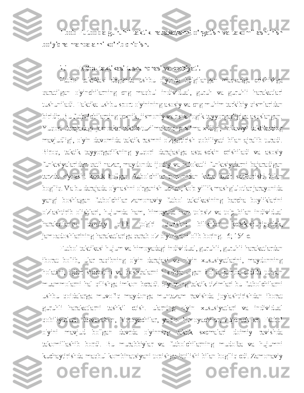 I   bob   Futbolda   guruhli   taktik   harakatlarni   o'rgatish   va   takomillashtirish
bo‘yicha manbalarni ko'rib chiqish.
1.1 Futbol taktikasi tushunchasi va mohiyati.
Futbol   taktikasi   deganda   ushbu   o'yinda   belgilangan   maqsadga   erishishga
qaratilgan   o'yinchilarning   eng   maqbul   individual,   guruh   va   guruhli   harakatlari
tushuniladi. Taktika ushbu sport o'yinining asosiy va eng muhim tarkibiy qismlaridan
biridir. Bu futbolchilarning texnik, jismoniy va psixologik tayyorgarligiga asoslangan.
Yuqori   darajadagi   jamoalar   taktik   tuzilmalarning   xilma-xilligi,   "oilaviy"   taktikaning
mavjudligi,   o'yin   davomida   taktik   rasmni   o'zgartirish   qobiliyati   bilan   ajralib   turadi.
Biroq,   taktik   tayyorgarlikning   yuqori   darajasiga   asta-sekin   erishiladi   va   asosiy
funktsiyalaridan  qat'i   nazar, maydonda  ijodiy va  halokatli   funktsiyalarni   bajaradigan
tarzda   o'ynashi   kerak   bo'lgan   futbolchilar   tomonidan   katta   kuch   sarflanishi   bilan
bog'liq. Va bu darajada o'ynashni o'rganish uchun, ko'p yillik mashg'ulotlar jarayonida
yangi   boshlagan   futbolchilar   zamonaviy   futbol   taktikasining   barcha   boyliklarini
o'zlashtirib   olishlari,   hujumda   ham,   himoyada   ham   to'psiz   va   to'p   bilan   individual
harakatlarini   qanday   qilib   to'g'ri   qurishni   bilishlari   kerak.shuningdek,
jamoadoshlarining harakatlariga qarab o'z o'yinlarini olib boring. [6; 154 c.]
Futbol taktikasi hujum va himoyadagi individual, guruhli, guruhli harakatlardan
iborat   bo'lib,   ular   raqibning   o'yin   darajasi   va   o'yin   xususiyatlarini,   maydonning
holatini,   iqlim   sharoitini   va   boshqalarni   hisobga   olgan   holda   jamoa   oldida   turgan
muammolarni   hal   qilishga   imkon   beradi.   o'yinning   taktik   tizimlari-bu   futbolchilarni
ushbu   qoidalarga   muvofiq   maydonga   muntazam   ravishda   joylashtirishdan   iborat
guruhli   harakatlarni   tashkil   etish.   ularning   o'yin   xususiyatlari   va   individual
qobiliyatlari:   darvozabon,   himoyachilar,   yarim   himoyachilar,   hujumchilar.   Futbol
o'yini   mavjud   bo'lgan   davrda   o'yinning   taktik   sxemalari   doimiy   ravishda
takomillashib   bordi.   Bu   murabbiylar   va   futbolchilarning   mudofaa   va   hujumni
kuchaytirishda maqbul kombinatsiyani topishga intilishi bilan bog'liq edi. Zamonaviy 