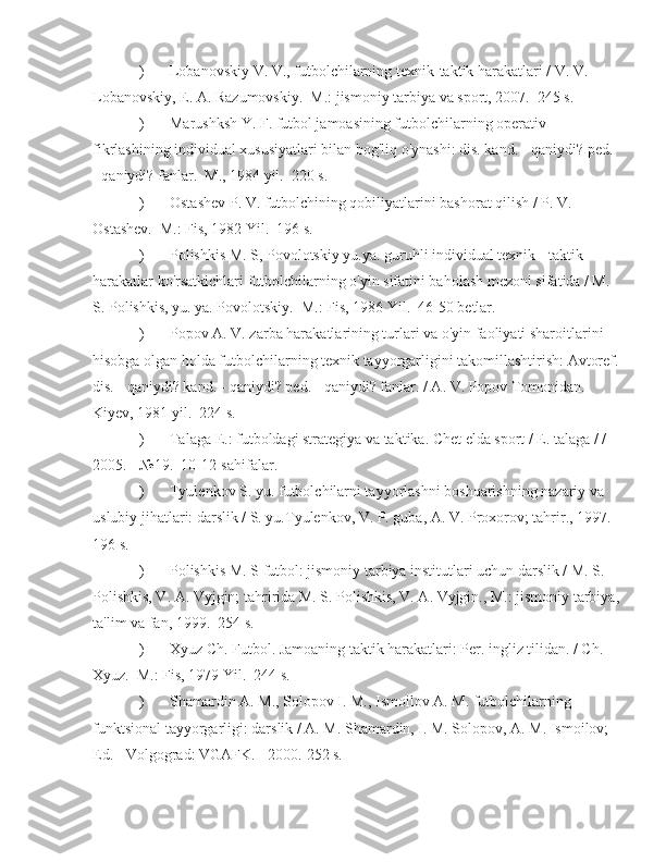 ) Lobanovskiy V. V., futbolchilarning texnik-taktik harakatlari / V. V. 
Lobanovskiy, E. A. Razumovskiy.  M.: jismoniy tarbiya va sport, 2007.  245 s.
) Marushksh Y. F. futbol jamoasining futbolchilarning operativ 
fikrlashining individual xususiyatlari bilan bog'liq o'ynashi: dis. kand. - qaniydi? ped. 
- qaniydi? fanlar.  M., 1984 yil.  220 s.
) Ostashev P. V. futbolchining qobiliyatlarini bashorat qilish / P. V. 
Ostashev.  M.: Fis, 1982 Yil.  196 s.
) Polishkis M. S, Povolotskiy yu.ya. guruhli individual texnik - taktik 
harakatlar ko'rsatkichlari futbolchilarning o'yin sifatini baholash mezoni sifatida / M. 
S. Polishkis, yu. ya. Povolotskiy.  M.: Fis, 1986 Yil.  46-50 betlar.
) Popov A. V. zarba harakatlarining turlari va o'yin faoliyati sharoitlarini 
hisobga olgan holda futbolchilarning texnik tayyorgarligini takomillashtirish: Avtoref.
dis. - qaniydi? kand. - qaniydi? ped. - qaniydi? fanlar. / A. V. Popov Tomonidan.  
Kiyev, 1981 yil.  224 s.
) Talaga E.: futboldagi strategiya va taktika. Chet elda sport / E. talaga / / 
2005. - №19.  10-12-sahifalar.
) Tyulenkov S. yu. futbolchilarni tayyorlashni boshqarishning nazariy va 
uslubiy jihatlari: darslik / S. yu.Tyulenkov, V. P. guba, A. V. Proxorov; tahrir., 1997.  
196 s.
) Polishkis M. S futbol: jismoniy tarbiya institutlari uchun darslik / M. S. 
Polishkis, V. A. Vyjgin; tahririda M. S. Polishkis, V. A. Vyjgin., M.: jismoniy tarbiya,
ta'lim va fan, 1999.  254 s.
) Xyuz Ch. Futbol. Jamoaning taktik harakatlari: Per. ingliz tilidan. / Ch. 
Xyuz.  M.: Fis, 1979 Yil.  244 s.
) Shamardin A. M., Solopov I. M., Ismoilov A. M. futbolchilarning 
funktsional tayyorgarligi: darslik / A. M. Shamardin, I. M. Solopov, A. M. Ismoilov; 
Ed. - Volgograd: VGAFK. - 2000.  252 s. 