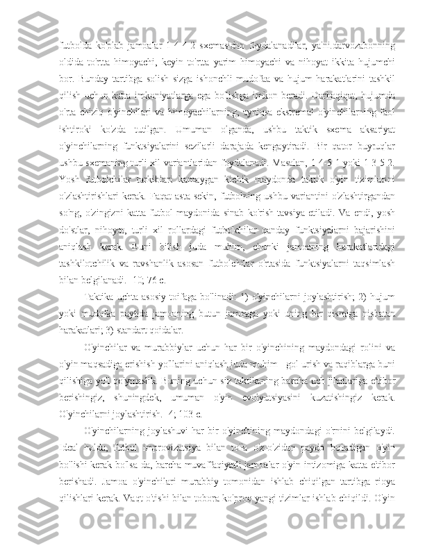 futbolda   ko'plab   jamoalar   1-4-4-2   sxemasidan   foydalanadilar,   ya'ni.darvozabonning
oldida   to'rtta   himoyachi,   keyin   to'rtta   yarim   himoyachi   va   nihoyat   ikkita   hujumchi
bor.   Bunday   tartibga   solish   sizga   ishonchli   mudofaa   va   hujum   harakatlarini   tashkil
qilish   uchun   katta   imkoniyatlarga   ega   bo'lishga   imkon   beradi.   Darhaqiqat,   hujumda
o'rta   chiziq   o'yinchilari   va   himoyachilarning,   ayniqsa   ekstremal   o'yinchilarning   faol
ishtiroki   ko'zda   tutilgan.   Umuman   olganda,   ushbu   taktik   sxema   aksariyat
o'yinchilarning   funktsiyalarini   sezilarli   darajada   kengaytiradi.   Bir   qator   buyruqlar
ushbu sxemaning turli xil variantlaridan foydalanadi. Masalan, 1-4-5-1 yoki 1-3-5-2.
Yosh   futbolchilar   tarkiblari   kamaygan   kichik   maydonda   taktik   o'yin   tizimlarini
o'zlashtirishlari   kerak.   Faqat   asta-sekin,   futbolning   ushbu   variantini   o'zlashtirgandan
so'ng,   o'zingizni   katta   futbol   maydonida   sinab   ko'rish   tavsiya   etiladi.   Va   endi,   yosh
do'stlar,   nihoyat,   turli   xil   rollardagi   futbolchilar   qanday   funktsiyalarni   bajarishini
aniqlash   kerak.   Buni   bilish   juda   muhim,   chunki   jamoaning   harakatlaridagi
tashkilotchilik   va   ravshanlik   asosan   futbolchilar   o'rtasida   funktsiyalarni   taqsimlash
bilan belgilanadi. [10; 76 c.]
Taktika   uchta   asosiy   toifaga   bo'linadi:   1)   o'yinchilarni   joylashtirish;   2)   hujum
yoki   mudofaa   paytida   jamoaning   butun   jamoaga   yoki   uning   bir   qismiga   nisbatan
harakatlari; 3) standart qoidalar.
O'yinchilar   va   murabbiylar   uchun   har   bir   o'yinchining   maydondagi   rolini   va
o'yin maqsadiga erishish yo'llarini aniqlash juda muhim - gol urish va raqiblarga buni
qilishiga yo'l  qo'ymaslik. Buning uchun siz  taktikaning barcha uch jihatlariga e'tibor
berishingiz,   shuningdek,   umuman   o'yin   evolyutsiyasini   kuzatishingiz   kerak.
O'yinchilarni joylashtirish. [4; 103 c.]
O'yinchilarning   joylashuvi   har   bir   o'yinchining   maydondagi   o'rnini   belgilaydi.
Ideal   holda,   futbol   improvizatsiya   bilan   to'la   o'z-o'zidan   paydo   bo'ladigan   o'yin
bo'lishi kerak bo'lsa-da, barcha muvaffaqiyatli jamoalar o'yin intizomiga katta e'tibor
berishadi.   Jamoa   o'yinchilari   murabbiy   tomonidan   ishlab   chiqilgan   tartibga   rioya
qilishlari kerak. Vaqt o'tishi bilan tobora ko'proq yangi tizimlar ishlab chiqildi. O'yin 