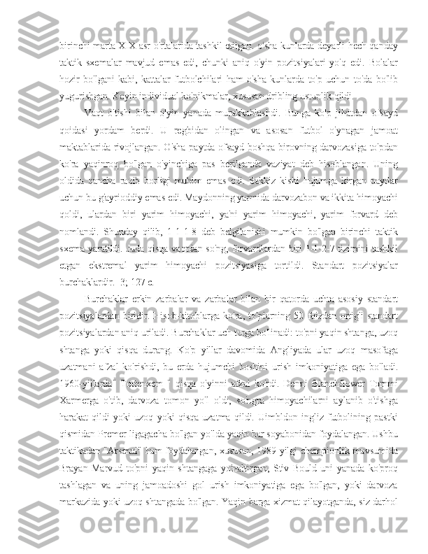 birinchi marta XIX asr o'rtalarida tashkil etilgan. o'sha kunlarda deyarli hech qanday
taktik   sxemalar   mavjud   emas   edi,   chunki   aniq   o'yin   pozitsiyalari   yo'q   edi.   Bolalar
hozir   bo'lgani   kabi,   kattalar   futbolchilari   ham   o'sha   kunlarda   to'p   uchun   to'da   bo'lib
yugurishgan. Keyin individual ko'nikmalar, xususan dribling ustunlik qildi.
Vaqt   o'tishi   bilan   o'yin   yanada   murakkablashdi.   Bunga   ko'p   jihatdan   ofsayd
qoidasi   yordam   berdi.   U   regbidan   olingan   va   asosan   futbol   o'ynagan   jamoat
maktablarida rivojlangan. O'sha paytda ofsayd boshqa birovning darvozasiga to'pdan
ko'ra   yaqinroq   bo'lgan   o'yinchiga   pas   berilganda   vaziyat   deb   hisoblangan.   Uning
oldida   qancha   raqib   borligi   muhim   emas   edi.   Sakkiz   kishi   hujumga   kirgan   paytlar
uchun bu g'ayrioddiy emas edi. Maydonning yarmida darvozabon va ikkita himoyachi
qoldi,   ulardan   biri   yarim   himoyachi,   ya'ni   yarim   himoyachi,   yarim   forvard   deb
nomlandi.   Shunday   qilib,   1-1-1-8   deb   belgilanishi   mumkin   bo'lgan   birinchi   taktik
sxema yaratildi. Juda qisqa vaqtdan so'ng, forvardlardan biri 1-1-2-7 tizimini tashkil
etgan   ekstremal   yarim   himoyachi   pozitsiyasiga   tortildi.   Standart   pozitsiyalar
burchaklardir. [3; 127 c.]
Burchaklar   erkin   zarbalar   va   zarbalar   bilan   bir   qatorda   uchta   asosiy   standart
pozitsiyalardan   biridir.   Hisob-kitoblarga   ko'ra,   to'plarning   50   foizdan   ortig'i   standart
pozitsiyalardan aniq uriladi. Burchaklar uch turga bo'linadi: to'pni yaqin shtanga, uzoq
shtanga   yoki   qisqa   durang.   Ko'p   yillar   davomida   Angliyada   ular   uzoq   masofaga
uzatmani   afzal   ko'rishdi,   bu   erda   hujumchi   boshini   urish   imkoniyatiga   ega   bo'ladi.
1960-yillarda"   Tottenxem   "   qisqa   o'yinni   afzal   ko'rdi.   Denni   Blanchflower   Tommi
Xarmerga   o'tib,   darvoza   tomon   yo'l   oldi,   so'ngra   himoyachilarni   aylanib   o'tishga
harakat   qildi   yoki   uzoq   yoki   qisqa   uzatma   qildi.   Uimbldon   ingliz   futbolining   pastki
qismidan Premer-ligagacha bo'lgan yo'lda yaqin bar soyabonidan foydalangan. Ushbu
taktikadan "Arsenal" ham foydalangan, xususan, 1989 yilgi chempionlik mavsumida
Brayan   Marvud   to'pni   yaqin   shtangaga   yo'naltirgan,   Stiv   Bould   uni   yanada   ko'proq
tashlagan   va   uning   jamoadoshi   gol   urish   imkoniyatiga   ega   bo'lgan,   yoki   darvoza
markazida yoki uzoq shtangada bo'lgan. Yaqin barga xizmat qilayotganda, siz darhol 