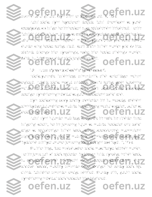 qozonish uchun gol urdi. Keyin to'pni Ian Xatchinson urdi. [8; 125 c.]
Futbol-taktika   o'yini   hayratlanarli   darajada   futbol   dinamikasini   va   yurish
strategiyasiga xos bo'lgan har bir harakatni puxta rejalashtirishni birlashtiradi. Har bir
futbolchi o'ziga xos hujum, himoya va epchillik xususiyatlariga ega va har bir harakat
uchun   ma'lum   harakatlarni   bajarishi   mumkin:   yugurish,   pas   yoki   zarba   berish,
shundan   so'ng   harakat   raqibga   o'tadi.   Raqib   telefon   bo'lishi   mumkin   yoki   siz   bitta
telefonda   do'stingiz   bilan   o'ynashingiz,   navbat   bilan   harakat   qilishingiz   mumkin.
Aslida, bu futbol mavzusidagi taktik janglar bilan RPG.
1.2 Futbol o'ynash taktikasini o'rganish asoslari.
Taktika-yunoncha   "qo'shinlarga   qo'mondonlik   qilish   san'ati"degan   ma'noni
anglatadi.   Futbolda   taktika   mavjud   qoidalarga   muvofiq   raqibga   qarshi   kurashning
ma'lum   bir   usuli   sifatida   tushuniladi;   jamoa   raqib   ustidan   g'alaba   qozonishga
qaratilgan o'yinchilarning individual va guruhli harakatlarini tashkil etish.
O'yin   taktikasining   asosiy   tarkibiy   qismlaridan   biri   bu   maqsadga   erishishni
ta'minlaydigan hujumchilar va mudofaa harakatlarining maqbul vositalari, usullari va
shakllarini aniqlashdir.
Futbol   o'yini   hujumdan   mudofaaga   va   aksincha   bir   necha   bor   o'tishdan   iborat
bo'lganligi   sababli,   har   bir   jamoaning   hujum   va   mudofaa   harakatlari   aniq   tashkil
etilgan   va   rejalashtirilgan   bo'lishi   kerak.   Raqibni   zararsizlantirish   muammolarini
to'g'ri   hal   qilish   va   hujumda   va   mudofaada   o'z   imkoniyatlaridan   muvaffaqiyatli
foydalanish qobiliyati umuman jamoaning taktik etukligini tavsiflaydi. [1; 149 c.]
Shu bilan  birga,  faqat  moslashuvchan   taktika  muvaffaqiyat  keltirishi   mumkin.
Har  bir  jamoa  turli   xil   taktik rejalardan  foydalangan  holda  o'ynashga  intilishi   kerak,
bu   esa   g'alaba   qozonish   imkoniyatini   sezilarli   darajada   oshiradi.   Ammo   shuni
ta'kidlash   kerakki,   murabbiy   tomonidan   ishlab   chiqilgan   har   qanday   taktik   reja
alohida   futbolchilar   tomonidan   amalga   oshiriladi.   Shunday   qilib,   guruhli   taktika
o'yinchilarning individual taktik harakatlari bilan belgilanadi. 