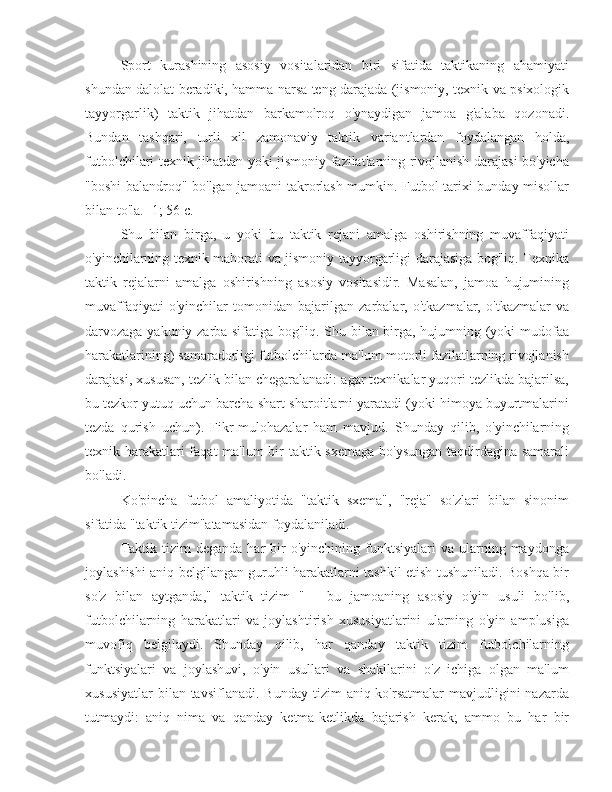 Sport   kurashining   asosiy   vositalaridan   biri   sifatida   taktikaning   ahamiyati
shundan dalolat beradiki, hamma narsa teng darajada (jismoniy, texnik va psixologik
tayyorgarlik)   taktik   jihatdan   barkamolroq   o'ynaydigan   jamoa   g'alaba   qozonadi.
Bundan   tashqari,   turli   xil   zamonaviy   taktik   variantlardan   foydalangan   holda,
futbolchilari texnik jihatdan yoki jismoniy fazilatlarning rivojlanish darajasi bo'yicha
"boshi balandroq" bo'lgan jamoani takrorlash mumkin. Futbol tarixi bunday misollar
bilan to'la. [1; 56 c.]
Shu   bilan   birga,   u   yoki   bu   taktik   rejani   amalga   oshirishning   muvaffaqiyati
o'yinchilarning texnik mahorati va jismoniy tayyorgarligi darajasiga bog'liq. Texnika
taktik   rejalarni   amalga   oshirishning   asosiy   vositasidir.   Masalan,   jamoa   hujumining
muvaffaqiyati   o'yinchilar   tomonidan   bajarilgan   zarbalar,   o'tkazmalar,   o'tkazmalar   va
darvozaga yakuniy zarba sifatiga bog'liq. Shu bilan birga, hujumning (yoki mudofaa
harakatlarining) samaradorligi futbolchilarda ma'lum motorli fazilatlarning rivojlanish
darajasi, xususan, tezlik bilan chegaralanadi: agar texnikalar yuqori tezlikda bajarilsa,
bu tezkor yutuq uchun barcha shart-sharoitlarni yaratadi (yoki himoya buyurtmalarini
tezda   qurish   uchun).   Fikr-mulohazalar   ham   mavjud.   Shunday   qilib,   o'yinchilarning
texnik harakatlari  faqat  ma'lum  bir taktik sxemaga bo'ysungan taqdirdagina samarali
bo'ladi.
Ko'pincha   futbol   amaliyotida   "taktik   sxema",   "reja"   so'zlari   bilan   sinonim
sifatida "taktik tizim"atamasidan foydalaniladi.
Taktik  tizim  deganda   har  bir   o'yinchining  funktsiyalari   va  ularning  maydonga
joylashishi aniq belgilangan guruhli harakatlarni tashkil etish tushuniladi. Boshqa bir
so'z   bilan   aytganda,"   taktik   tizim   "   -   bu   jamoaning   asosiy   o'yin   usuli   bo'lib,
futbolchilarning   harakatlari   va   joylashtirish   xususiyatlarini   ularning   o'yin   amplusiga
muvofiq   belgilaydi.   Shunday   qilib,   har   qanday   taktik   tizim   futbolchilarning
funktsiyalari   va   joylashuvi,   o'yin   usullari   va   shakllarini   o'z   ichiga   olgan   ma'lum
xususiyatlar   bilan tavsiflanadi.  Bunday  tizim   aniq ko'rsatmalar   mavjudligini  nazarda
tutmaydi:   aniq   nima   va   qanday   ketma-ketlikda   bajarish   kerak;   ammo   bu   har   bir 