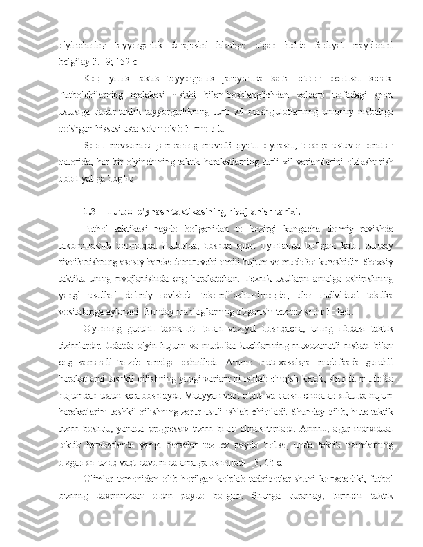 o'yinchining   tayyorgarlik   darajasini   hisobga   olgan   holda   faoliyat   maydonini
belgilaydi. [9; 152 c.]
Ko'p   yillik   taktik   tayyorgarlik   jarayonida   katta   e'tibor   berilishi   kerak.
Futbolchilarning   malakasi   o'sishi   bilan-boshlang'ichdan   xalqaro   toifadagi   sport
ustasiga   qadar-taktik   tayyorgarlikning   turli   xil   mashg'ulotlarning   umumiy   nisbatiga
qo'shgan hissasi asta-sekin o'sib bormoqda.
Sport   mavsumida   jamoaning   muvaffaqiyatli   o'ynashi,   boshqa   ustuvor   omillar
qatorida,   har   bir   o'yinchining   taktik   harakatlarning   turli   xil   variantlarini   o'zlashtirish
qobiliyatiga bog'liq.
1.3 Futbol o'ynash taktikasining rivojlanish tarixi.
Futbol   taktikasi   paydo   bo'lganidan   to   hozirgi   kungacha   doimiy   ravishda
takomillashib   bormoqda.   Futbolda,   boshqa   sport   o'yinlarida   bo'lgani   kabi,   bunday
rivojlanishning asosiy harakatlantiruvchi omili hujum va mudofaa kurashidir. Shaxsiy
taktika   uning   rivojlanishida   eng   harakatchan.   Texnik   usullarni   amalga   oshirishning
yangi   usullari   doimiy   ravishda   takomillashtirilmoqda,   ular   individual   taktika
vositalariga aylanadi. Bunday mablag'larning o'zgarishi tez-tez sodir bo'ladi.
O'yinning   guruhli   tashkiloti   bilan   vaziyat   boshqacha,   uning   ifodasi   taktik
tizimlardir.   Odatda   o'yin   hujum   va   mudofaa   kuchlarining   muvozanatli   nisbati   bilan
eng   samarali   tarzda   amalga   oshiriladi.   Ammo   mutaxassisga   mudofaada   guruhli
harakatlarni tashkil  qilishning yangi variantini ishlab chiqish kerak, shunda mudofaa
hujumdan ustun kela boshlaydi. Muayyan vaqt o'tadi va qarshi choralar sifatida hujum
harakatlarini tashkil qilishning zarur usuli ishlab chiqiladi. Shunday qilib, bitta taktik
tizim   boshqa,   yanada   progressiv   tizim   bilan   almashtiriladi.   Ammo,   agar   individual
taktik   harakatlarda   yangi   narsalar   tez-tez   paydo   bo'lsa,   unda   taktik   tizimlarning
o'zgarishi uzoq vaqt davomida amalga oshiriladi. [8; 63 c.]
Olimlar   tomonidan   olib   borilgan   ko'plab   tadqiqotlar   shuni   ko'rsatadiki,   futbol
bizning   davrimizdan   oldin   paydo   bo'lgan.   Shunga   qaramay,   birinchi   taktik 