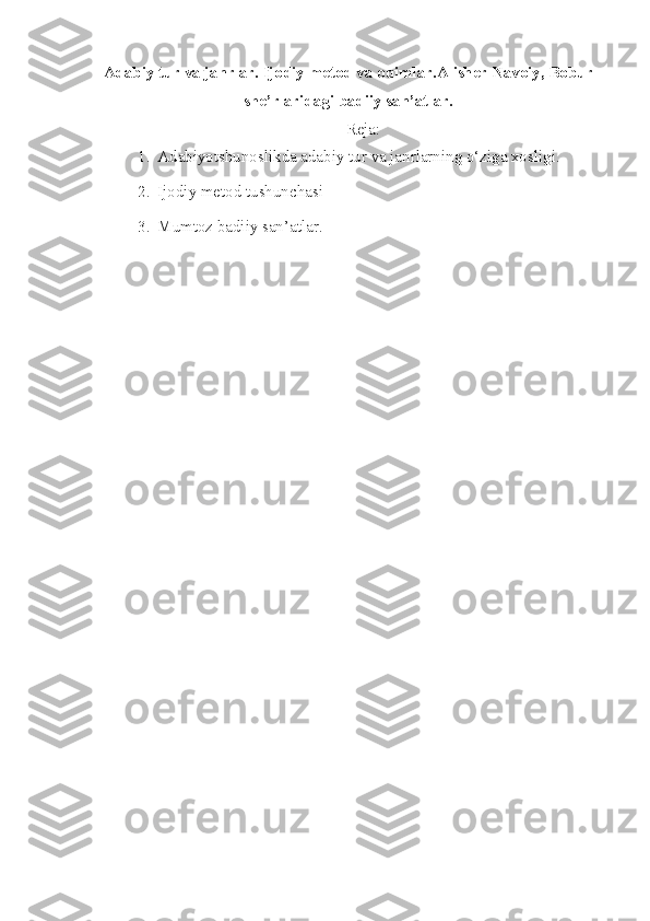 Adab iy tur va janrlar. Ijodiy metod va oqimlar.Alisher Navoiy, Bobur
she’rlaridagi badiiy san’atlar.
Reja:
1. Adabiyotshunoslikda adabiy tur va janrlarning o‘ziga xosligi.
2. Ijodiy metod tushunchasi
3. Mumtoz badiiy san’atlar. 