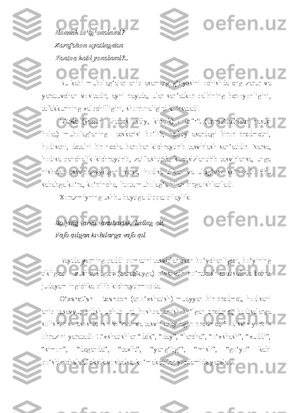 Ilondek to‘lg‘onsinmi?
Zarafshon uyatingdan
Yantoq kabi yonsinmi?..
Bu   kabi   mubolag‘alar   aniq   asarning   g‘oyasini   ochishda   eng   zarur   va
yaratuvchan   vositadir,   ayni   paytda,   ular   san’atkor   qalbining   bepoyonligini,
tafakkurining xalqchilligini, shoironaligini ko‘rsatadi. 
Litota   (yunon.   Litotes-oddiy,   kichik)   –   tafrit   (ar.mo‘tadildan   pastki
holat)   mubolag‘aning     teskarisi   bo‘lib,   badiiy   asardagi   biror   predmetni,
hodisani,   detalni   bir   necha   barobar   kichraytirib   tasvirlash   san’atidir.   Narsa,
hodisa   qanchalik   kichraytirib,   zaiflashtirib,   kuchsizlantirib   tasvirlansa,   unga
nisbatan   tasvirlanayotgan   narsa,   hodisa   ulkan   va   ulug‘vor   ko‘rinadi.   Shu
sababga ko‘ra, ko‘pincha, litota mubolag‘a bilan birga ishlatiladi.
Xorazmiyning ushbu baytiga diqqat qilaylik:
Bo‘ying sarvu sanubartek,  beling qil ,
Vafo qilgan kishilarga vafo qil.
Baytda yorning qaddi-qomatini tasvirlar ekan bo‘ychanligini, bo‘yining
tikligini   –   xushqadligini   (qarag‘ayga)   o‘xshatib   bo‘rttirish   maqsadida   belini
judayam ingichka qilib kichraytirmoqda.
O‘xshatish   –   tashbeh   (ar.o‘xshatish)   muayyan   bir   predmet,   hodisani
aniq   tasavvur   qilish   uchun   uni   boshqa   tanish   bo‘lgan   predmet,   hodisalarga
solishtirish asosida ish ko‘radi va tasvirlanayotgan predmet, hodisani yorqin
obrazini yaratadi. O‘xshatishlar “dek”, “day”, “larcha”, “o‘xshash”, “xuddi”,
“simon”,   “deganda”,   “taxlit”,   “yang‘lig‘”,   “misli”,   “go‘yo”   kabi
qo‘shimchalar, leksik vositalar, ko‘makchilar yordamida yaraladi. 