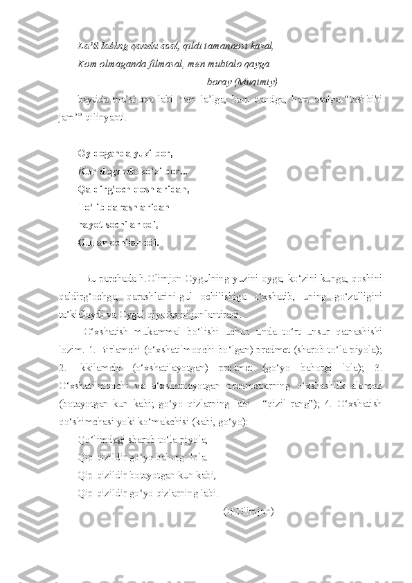 La’li labing qandu asal,  qildi tamannosi kasal,
Kom olmaganda filmasal, men mubtalo qayga 
                                                  boray (Muqimiy) –
baytida   ma’shuqa   labi   ham   la’lga,   ham   qandga,   ham   asalga   “tashbihi
jam’” qilinyapti.
Oy deganda yuzi bor,
Kun deganda ko‘zi bor...
Qaldirg‘och qoshlaridan,
To‘lib qarashlaridan
hayot sochilar edi,
Gullar ochilar edi.
Bu parchada h.Olimjon Oygulning yuzini oyga, ko‘zini kunga, qoshini
qaldirg‘ochga,   qarashlarini-gul   ochilishiga   o‘xshatib,   uning   go‘zalligini
ta’kidlaydi va Oygul qiyofasini jonlantiradi.
O‘xshatish   mukammal   bo‘lishi   uchun   unda   to‘rt   unsur   qatnashishi
lozim. 1. Birlamchi (o‘xshatilmoqchi bo‘lgan) predmet (sharob to‘la piyola);
2.   Ikkilamchi   (o‘xshatilayotgan)   predmet   (go‘yo   bahorgi   lola);   3.
O‘xshatilmoqchi   va   o‘xshatilayotgan   predmetlarning   o‘xshashlik   alomati
(botayotgan   kun   kabi;   go‘yo   qizlarning   labi   -   “qizil   rang”);   4.   O‘xshatish
qo‘shimchasi yoki ko‘makchisi (kabi, go‘yo):
Qo‘limdagi sharob to‘la piyola,
Qip-qizildir go‘yo bahorgi lola.
Qip-qizildir botayotgan kun kabi,
Qip - qizildir   go‘yo   qizlarning   labi .
                                                        (H.Olimjon) 