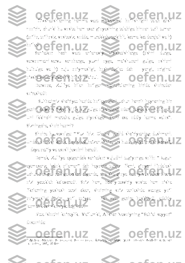 O‘xshatishlarning   hamma   vaqt   mukammal   bo‘lishligini   talab   etish
noo‘rin,   chunki   bu   vosita   ham   asar   g‘oyasining   talabiga   binoan   turli-tuman
(to‘liq, to‘liqsiz, vositasiz, sodda, murakkab, tarkibli, ketma-ket darajali va h)
bo‘ladi.
San’atkor   hech   vaqt   an’anaviy   o‘xshatishlarga   (tishni   durga,
sarvqomatni-sarvu   sanobarga,   yuzni   oyga,   ma’shuqani   gulga,   oshiqni
bulbulga   va   h)   ruju   qo‘ymasligi,   bosh   fazilat   deb   –   yangi,   original
o‘xshatishlar yaratishni bilishi ma’qul.
Darvoqe ,   Zulfiya   bilan   bo‘lgan   muloqotlarning   birida   shoiradan
so‘rashadi :
-   Suhbatimiz   she’riyat   haqida   bo‘layotgani   uchun   henrih   haynening   bir
gapini esladim: “Ayolni ilk bor gulga o‘xshatgan odam buyuk shoir bo‘lgan.
Uni   ikkinchi   martaba   gulga   qiyoslagan   shoir   esa   oddiy   laqma   xalos ”.
Sizningcha, shoir haqmi? 
Shoira   bu   savolga:   “Yuz   foiz.   Chunki   taqlid   she’riyatning   dushmani.
Undan qochish kerak, deyishadi ba’zan. Yo‘q, uni butunlay yo‘qotish kerak”,
- 1
 deya qat’iy va asosli javobni beradi.
Demak,   Zulfiya   aytgandek   san’atkor   vujudini   tug‘yonga   solib:   “Bugun
aytmasang,   halok   qilaman”   deb   hayqirib   turgan   fikrni,   g‘oyani   ifodalash
uchun   har   gal   qo‘liga   qalam   olganda,   ana   shu   g‘oya   badiiy   vositalarni   ham
o‘zi   yetaklab   kelaveradi.   So‘z   ham,   badiiy-tasviriy   vosita   ham   o‘sha
fikrlarning   yashash   tarzi   ekan,   shoirning   so‘z   tanlashda   xatoga   yo‘l
qo‘ymasligi   lozim,   yo‘l   qo‘ysa   –   fikr   xato   gapira   boshlaydi,   adabiy
laqmalikka imkoniyat tug‘iladi.
Bitta   isbotini  ko‘raylik.  Ma’lumki,  Alisher  Navoiyning   “Sab’ai  sayyor”
dostonida:   
1 1
  Зулфия.   Асарлар.   Уч   жилдлик.   Учинчи   жилд.   Камалак,   Т.,   Ғафур   Ғулом   номидаги   Адабиёт   ва   санъат
нашриёти, 1986, 173-бет 