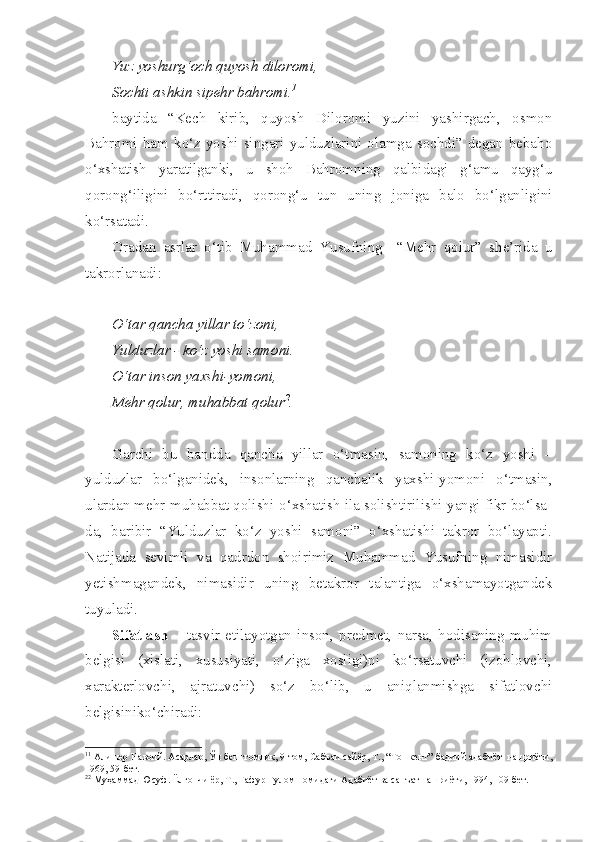 Yuz yoshurg‘och quyosh diloromi,
Sochti ashkin sipehr bahromi. 1
baytida   “Kech   kirib,   quyosh   Diloromi   yuzini   yashirgach,   osmon
Bahromi  ham  ko‘z  yoshi  singari  yulduzlarini  olamga  sochdi”  degan  bebaho
o‘xshatish   yaratilganki,   u   shoh   Bahromning   qalbidagi   g‘amu   qayg‘u
qorong‘iligini   bo‘rttiradi,   qorong‘u   tun   uning   joniga   balo   bo‘lganligini
ko‘rsatadi. 
Oradan   asrlar   o‘tib   Muhammad   Yusufning     “Mehr   qolur”   she’rida   u
takrorlanadi: 
O‘tar qancha yillar to‘zoni,
Yulduzlar - ko‘z yoshi samoni.
O‘tar inson yaxshi-yomoni,
Mehr qolur, muhabbat qolur 2
.
Garchi   bu   bandda   qancha   yillar   o‘tmasin,   samoning   ko‘z   yoshi   –
yulduzlar   bo‘lganidek,   insonlarning   qanchalik   yaxshi-yomoni   o‘tmasin,
ulardan mehr-muhabbat qolishi-o‘xshatish ila solishtirilishi-yangi fikr bo‘lsa-
da,   baribir   “Yulduzlar   ko‘z   yoshi   samoni”   o‘xshatishi   takror   bo‘layapti.
Natijada   sevimli   va   qadrdon   shoirimiz   Muhammad   Yusufning   nimasidir
yetishmagandek,   nimasidir   uning   betakror   talantiga   o‘xshamayotgandek
tuyuladi.
Sifatlash   –   tasvir   etilayotgan   inson,   predmet,   narsa,   hodisaning   muhim
belgisi   (xislati,   xususiyati,   o‘ziga   xosligi)ni   ko‘rsatuvchi   (izohlovchi,
xarakterlovchi,   ajratuvchi)   so‘z   bo‘lib,   u   aniqlanmishga   sifatlovchi
belgisiniko‘chiradi: 
1 1
 Алишер Навоий. Асарлар, Ўн беш томлик, 9-том, Сабъаи сайёр, Т., “Тошкент” бадиий адабиёт  нашриёти,
1969, 59-бет.
2 2
 Муҳаммад Юсуф. Ёлғончи ёр, Т., Ғафур Ғулом номидаги Адабиёт ва санъат нашриёти, 1994, 109-бет. 