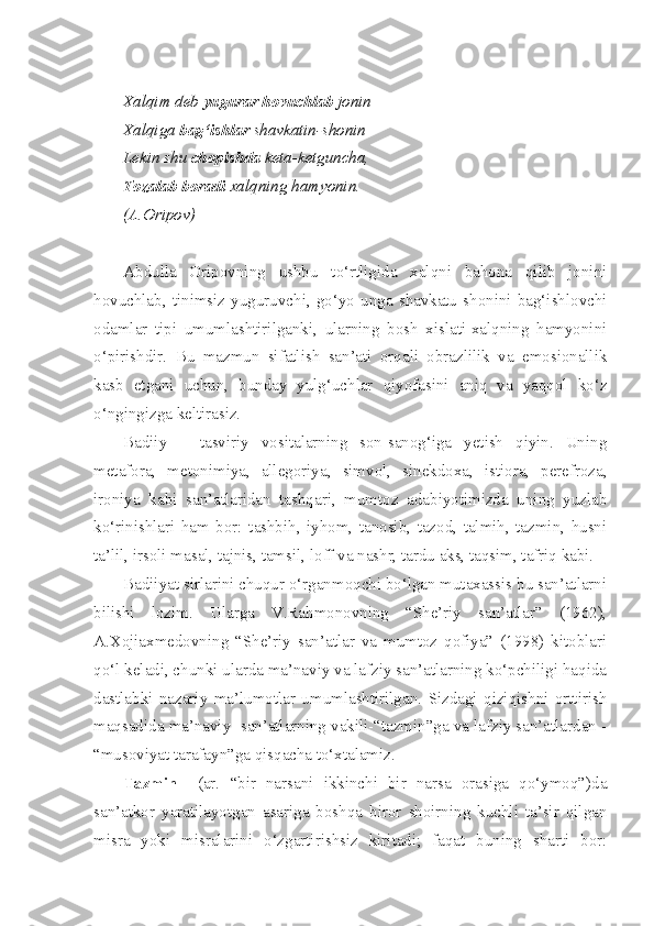 Xalqim deb  yugurar hovuchlab  jonin
Xalqiga  bag‘ishlar  shavkatin-shonin
Lekin shu  chopishda  keta-ketguncha,
Tozalab boradi  xalqning hamyonin.
(A.Oripov)
Abdulla   Oripovning   ushbu   to‘rtligida   xalqni   bahona   qilib   jonini
hovuchlab,   tinimsiz   yuguruvchi,   go‘yo   unga   shavkatu   shonini   bag‘ishlovchi
odamlar   tipi   umumlashtirilganki,   ularning   bosh   xislati-xalqning   hamyonini
o‘pirishdir.   Bu   mazmun   sifatlish   san’ati   orqali   obrazlilik   va   emosionallik
kasb   etgani   uchun,   bunday   yulg‘uchlar   qiyofasini   aniq   va   yaqqol   ko‘z
o‘ngingizga keltirasiz. 
Badiiy   –   tasviriy   vositalarning   son-sanog‘iga   yetish   qiyin.   Uning
metafora,   metonimiya,   allegoriya,   simvol,   sinekdoxa,   istiora,   perefroza,
ironiya   kabi   san’atlaridan   tashqari,   mumtoz   adabiyotimizda   uning   yuzlab
ko‘rinishlari   ham   bor:   tashbih,   iyhom,   tanosib,   tazod,   talmih,   tazmin,   husni
ta’lil, irsoli masal, tajnis, tamsil, loff va nashr, tardu aks, taqsim, tafriq kabi. 
Badiiyat sirlarini chuqur o‘rganmoqchi bo‘lgan mutaxassis bu san’atlarni
bilishi   lozim.   Ularga   V.Rahmonovning   “She’riy   san’atlar”   (1962),
A.Xojiaxmedovning   “She’riy   san’atlar   va   mumtoz   qofiya”   (1998)   kitoblari
qo‘l keladi, chunki ularda ma’naviy va lafziy san’atlarning ko‘pchiligi haqida
dastlabki   nazariy   ma’lumotlar   umumlashtirilgan.   Sizdagi   qiziqishni   orttirish
maqsadida ma’naviy  san’atlarning vakili-“tazmin”ga va lafziy san’atlardan -
“musoviyat tarafayn”ga qisqacha to‘xtalamiz.
Tazmin     (ar.   “bir   narsani   ikkinchi   bir   narsa   orasiga   qo‘ymoq”)da
san’atkor   yaratilayotgan   asariga   boshqa   biror   shoirning   kuchli   ta’sir   qilgan
misra   yoki   misralarini   o‘zgartirishsiz   kiritadi;   faqat   buning   sharti   bor: 