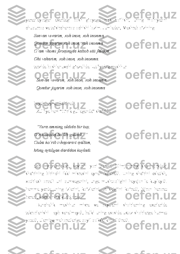 yaratilayotgan   asardagi   bosh   g‘oyaga   mos   bo‘lishi,   uning   mohiyatini
chuqurroq va ta’sirchanroq ochishi lozim. Jumladan, Mashrab o‘zining 
Sensan sevarim, xoh inon, xoh inonma,
Qondur jigarim xoh inon, xoh inonma
G‘am shomi firoqingda kabob etti falakni,
Ohi saharim, xoh inon, xoh inonma.
tarzida boshlanuvchi g‘azalida Lutfiyning mashhur
Sensan sevarim, xoh inon, xoh inonma,
  Qondur jigarim xoh inon, xoh inonma
baytini aynan keltiradi. 
Zulfiya ham “O‘rik gullaganda” she’rida
“Terazamning oldida bir tup, 
O‘rik oppoq bo‘lib gulladi...”
Gulni ko‘rib ishqparast qalbim,
Ming aytilgan darddan kuyladi.
deb     yozar   ekan,   sevimli   yori   hamid   Olimjonning   shu   nomdagi
she’rining   birinchi   ikki   misrasini   aynan   keltiradi.   Uning   she’rini   eslatish,
xotirlash   orqali   uni   qumsaganini,   unga   mushtoqligini   hayajon-la   kuylaydi.
hamma   yerda   uning   izlarini,   ko‘zlarini,   qo‘shig‘ini   ko‘radi,   hijron   harorat
beradi, sevgisining kuchi ortadi...
Bunchalik   mashhur   misra   va   baytlarni   shoirlarning   asarlarida
takrorlanishi   -   ayb   sanalmaydi,   balki   uning   asosida   ustoz   shoirlarga   hurmat
yotadi, ularning mahoratlariga qoyil qolishlikni bildiradi. 