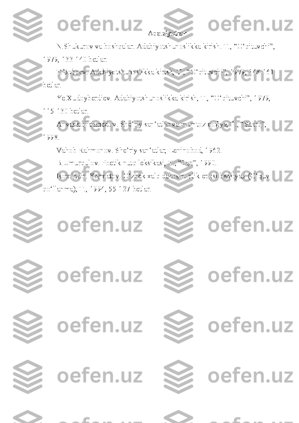 Adabiyotlar
N.Shukurov va boshqalar. Adabiyotshunoslikka kirish. T., “O‘qituvchi”, 
1979, 133-140 betlar.
T.Boboev. Adabiyotshunoslikka kirish, T., “O‘qituvchi”, 1979, 148-161 
betlar. 
Ye.Xudoyberdiev. Adabiyotshunoslikka kirish, T., “O‘qituvchi”, 1979, 
115-130 betlar. 
Anvar hojiahmedov. She’riy san’atlar va mumtoz qofiya, T., “Sharq”, 
1998.
Vahob Rahmonov. She’riy san’atlar, Leninobod, 1962.
B.Umurqulov. Poetik nutq leksikasi, T., “Fan”, 1990.
Isomiddin Yormatov. O‘zbek xalq qahramonlik eposi badiiyati (O‘quv 
qo‘llanma), T., 1994, 55-127-betlar. 