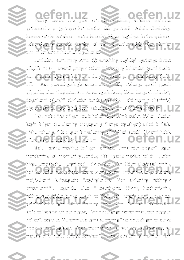 Badiiy   asarda   so‘z   yoki   so‘z   birikmasining   ko‘chma   ma’noda
qo‘llanishi-trop   (gr.tropos-ko‘chim)lar   deb   yuritiladi.   Aslida   tilimizdagi
hamma   so‘zlar   ko‘chma     ma’noda   ishlatilishdan   tug‘ilgan   bo‘lsa   ajabmas.
Lekin   ularning   dastlabki   davrdagi   asl   ma’nosi   vaqtlar   o‘tishi   bilan   odamlar
tomonidan ko‘pincha unutilib yuboriladi.
Jumladan,   Kur’onning   A’rof   (7)   surasining   quyidagi   oyatlariga   diqqat
qilaylik:   “172.   Parvardigoringiz   Odam   bolalarining   bellaridan   (ya’ni   pushti
kamaridan   to   qiyomat   kunigacha   dunyoga   keladigan   barcha)   zurriyotlarini
olib:   “Men   parvardigoringiz   emasmanmi?”   deb,   o‘zlariga   qarshi   guvoh
qilganida, ular: “haqiqatan Sen Parvardigorimizsan, bizlar bunga shohidmiz”,
deganlarini   eslangh”   (Sizlardan   bunday   guvohlik   -   ahd-paymon   olishimiz)
qiyomat kunida: “bizlar bundan bexabar edik”, demasliklaring uchundir.
173.   Yoki:   “Axir   ilgari   ota-bobolarimiz   mushrik   esalar,   bizlar     ulardan
keyin   kelgan   (va   ularning   o‘rgatgan   yo‘llariga   ergashgan)   avlod   bo‘lsak,
o‘sha   nohaq   yo‘lda   o‘tgan   kimsalarning   qilmishlari   sababli   bizlarni   halok
qilurmisan” demasliklaring uchundir”.
Xalq   orasida   mashhur   bo‘lgan   “almisoq,   almisoqdan   qolgan”   degan
iboralarning   asl   mazmuni   yuqoridagi   ikki   oyatda   mazkur   bo‘ldi.   Qur’on
bizga   uqtirishicha,   Tangri   taolo   o‘z   qudrati   bilan   Odam   alayhissalomning
belidan   undan   tarqaydigan   barcha   zurriyotlarini   chiqarib,   ularga   o‘zining
mo‘jizalarini   ko‘rsatgach:   “Aytinglar-chi,   Men   sizlarning   rabbingiz
emasmanmi?”,   deganida,   ular:   “Parvardigoro,   O‘zing   barchamizning
rabbimizsan,   bizlar   bunga   guvoh   bo‘ldik”,   deb   Tangriga   ahdu   paymon,
ya’ni   misoq   bergan   ekanlar.   Shuning   uchun   islom   ulamolari:   “Kimdakaim
kofir bo‘lsa yoki dinidan qaytsa, o‘zining tangriga bergan misoqidan qaytgan
bo‘ladi”, deydilar. Muhammad alayhis-salomning “har bir tug‘ilgan bola toza
holda   islomda   tug‘iladi.   Keyin   ota-onasi   uni   yo   yahudiy,   yo   nasroniy,   yo
majusiy   qilib   buzuq   tarbiya   berishadi”,   degan   hadislarining   mazmuni   ham 