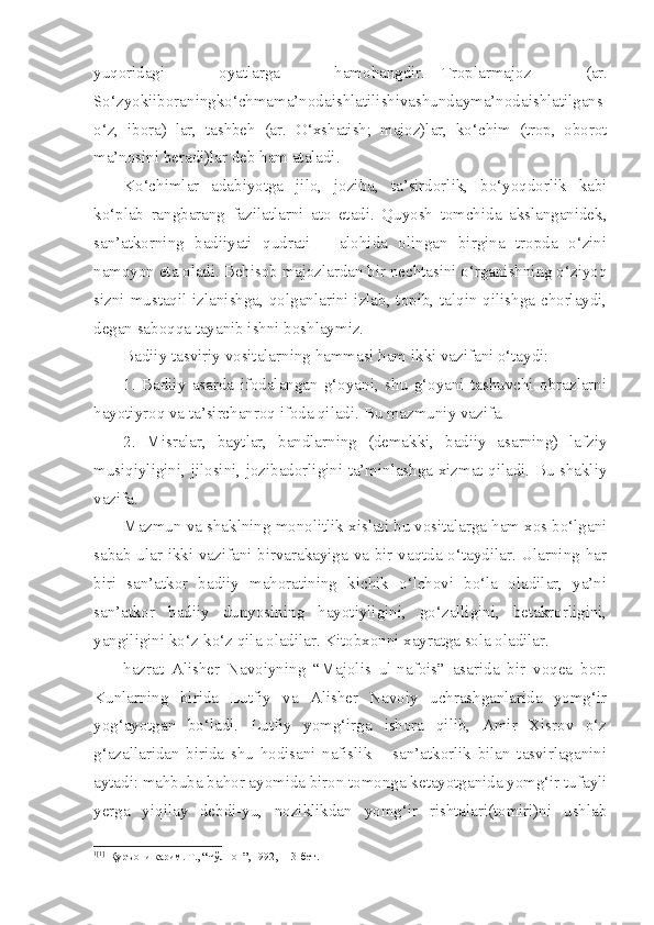 yuqoridagi   oyatlarga   hamohangdir. 1 [1]
Troplarmajoz   (ar.
So‘zyokiiboraningko‘chmama’nodaishlatilishivashundayma’nodaishlatilgans
o‘z,   ibora)   lar,   tashbeh   (ar.   O‘xshatish;   majoz)lar,   ko‘chim   (trop,   oborot
ma’nosini beradi)lar deb ham ataladi.
Ko‘chimlar   adabiyotga   jilo,   joziba,   ta’sirdorlik,   bo‘yoqdorlik   kabi
ko‘plab   rangbarang   fazilatlarni   ato   etadi.   Quyosh   tomchida   akslanganidek,
san’atkorning   badiiyati   qudrati   –   alohida   olingan   birgina   tropda   o‘zini
namoyon eta oladi. Behisob majozlardan bir nechtasini o‘rganishning o‘ziyoq
sizni mustaqil izlanishga, qolganlarini izlab, topib, talqin qilishga chorlaydi,
degan saboqqa tayanib ishni boshlaymiz.
Badiiy tasviriy vositalarning hammasi ham ikki vazifani o‘taydi: 
1.   Badiiy   asarda   ifodalangan   g‘oyani,   shu   g‘oyani   tashuvchi   obrazlarni
hayotiyroq va ta’sirchanroq ifoda qiladi. Bu mazmuniy vazifa.
2.   Misralar,   baytlar,   bandlarning   (demakki,   badiiy   asarning)   lafziy
musiqiyligini, jilosini, jozibadorligini ta’minlashga xizmat qiladi. Bu shakliy
vazifa.
Mazmun va shaklning monolitlik xislati bu vositalarga ham xos bo‘lgani
sabab ular ikki vazifani birvarakayiga va bir vaqtda o‘taydilar. Ularning har
biri   san’atkor   badiiy   mahoratining   kichik   o‘lchovi   bo‘la   oladilar,   ya’ni
san’atkor   badiiy   dunyosining   hayotiyligini,   go‘zalligini,   betakrorligini,
yangiligini ko‘z-ko‘z qila oladilar. Kitobxonni xayratga sola oladilar.
hazrat   Alisher   Navoiyning   “Majolis   ul-nafois”   asarida   bir   voqea   bor:
Kunlarning   birida   Lutfiy   va   Alisher   Navoiy   uchrashganlarida   yomg‘ir
yog‘ayotgan   bo‘ladi.   Lutfiy   yomg‘irga   ishora   qilib,   Amir   Xisrov   o‘z
g‘azallaridan   birida   shu   hodisani   nafislik   –   san’atkorlik   bilan   tasvirlaganini
aytadi: mahbuba bahor ayomida biron tomonga ketayotganida yomg‘ir tufayli
yerga   yiqilay   debdi-yu,   noziklikdan   yomg‘ir   rishtalari(tomiri)ni   ushlab
1 [1]
  Қуръони карим. Т., “Чўлпон”, 1992, 113-бет. 