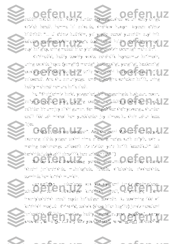 qaddini   rostlab   olibdi.   Navoiy   bundan   hayratga   tushadi   va   uni   saroy   ahliga
so‘zlab   beradi.   hamma   lol   qolsa-da,   sinchkov   husayn   Boyqaro   e’tiroz
bildiribdi:   “...   ul   e’tiroz   budirkim,   yol   yog‘in   qatrasi   yuqoridin   quyi   inib
keladur,   muqarrardurkim,   rishtag‘a   dag‘i   hamul   holdir.   Rishtaikim,   mayli
quyi bo‘lg‘ay, aning madadi bilan yiqiladurg‘on o‘zin asramog‘i maholdir”.
Ko‘rinadiki,   badiiy   tasviriy   vosita   qanchalik   hayratomuz   bo‘lmasin,
uning   asosida   hayot   (yomg‘ir)   mantig‘i   buzilmasligi,   yangiligi,   betakrorligi
asoslangan   bo‘lishi,   kitobxonni   to‘liq   ishontirishi   badiiy   qonuniyat   bo‘lib
qolaveradi.   Ana   shu   qonuniyatga     amal   qilgangina-san’atkor   bo‘lib,   uning
badiiy mahorati namuna bo‘la oladi.
ha,   “Shoirlarimiz   borki,   yozganlari,   bir   qaraganingda   busbutun,   ravon,
qofiyalar   joyida.   Lekin   ularning   asarlari   na   adabiyot   tarixida,   na   xalq
qalbidan bir umr joy olishi gumon. Sen minglab satr she’r yozsangu, shundan
aqalli   ikki-uch   misrasi   ham   yuraklardan   joy   olmasa-bu   shoir   uchun   katta
fojea. 
...  “Ey   yor,  men  seni  sevaman”.   Ana  shu   gapni   Mirza  G‘olib  “Ey,   yor,
ostonang   oldida   yotgan   toshni   nima   qilarding   nariga   surib   qo‘yib,   axir   u
mening   peshonamga   urilaverib   o‘z-o‘zidan   yo‘q   bo‘lib   ketardikuh”   deb
berishida juda kuchli obrazlilik barq urib turibdi.” 1)
Xullas,   bu   mulohazalarning   yanada   chuqurroq,   osonliroq,   aniqroq
isbotini   jonlantirishda,   mubolag‘ada,   litotada,   sifatlashda,   o‘xshatishda,
tazminda ham ko‘rish mumkin. 
Jonlantirish   –   odamlarga   xos   xususiyatlarni   jonsiz   predmetlarga,
tabiatning   turli   hodisalariga   ko‘chirish   orqali,   to‘g‘rirog‘i,   ularni
insoniylashtirish   orqali   paydo   bo‘ladigan   tasvirdir.   Bu   tasvirning   ikki   xil
ko‘rinishi mavjud:   Birinchisi , tashxis (shaxs bilan bog‘liq) jonsiz narsalarni
jonlantirish   usulidir;   masalan,   badiiy   asarda   quyosh   yuguradi,   daryo
shoshadi,  samo  (yulduzlar)  ko‘z   yosh  to‘kadi,  harsang(tog‘)  bardosh   va 