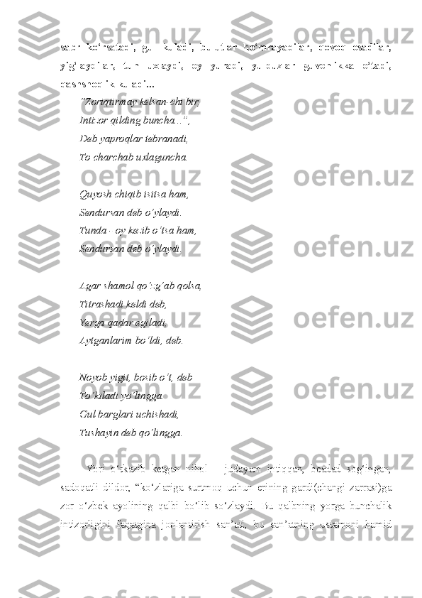 sabr   ko‘rsatadi,   gul   kuladi,   bulutlar   ho‘mrayadilar,   qovoq   osadilar,
yig‘laydilar,   tun   uxlaydi,   oy   yuradi,   yulduzlar   guvohlikka   o‘tadi,
qashshoqlik kuladi...
“Zoriqtirmay kelsan-chi bir,
Intizor qilding buncha...”, 
Deb yaproqlar tebranadi,
To charchab uxlaguncha.
Quyosh chiqib isitsa ham,
Sendursan deb o‘ylaydi.
Tunda - oy kezib o‘tsa ham,
Sendursan deb o‘ylaydi.
Agar shamol qo‘zg‘ab qolsa, 
Titrashadi keldi deb,
Yerga qadar egiladi,
Aytganlarim bo‘ldi, deb.
Noyob yigit, bosib o‘t, deb
To‘kiladi yo‘lingga.
Gul barglari uchishadi,
Tushayin deb qo‘lingga.
Yori   o‘tkazib   ketgan   nihol   –   judayam   intiqqan,   beadad   sog‘ingan,
sadoqatli   dildor,   “ko‘zlariga   surtmoq   uchun   erining   gardi(changi   zarrasi)ga
zor   o‘zbek   ayolining   qalbi   bo‘lib   so‘zlaydi.   Bu   qalbning   yorga   bunchalik
intizorligini   faqatgina   jonlantirish   san’ati,   bu   san’atning   ustamoni   hamid 