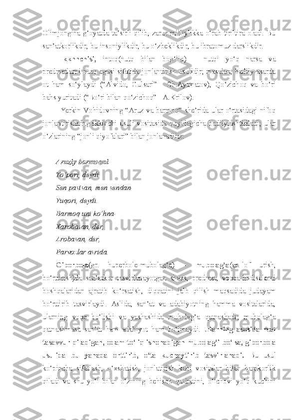Olimjongina  g‘oyatda  ta’sirli  qilib,  zarur  milliylikka  o‘rab  tiriltira  oladi.  Bu
san’atkorlikdir, bu insoniylikdir, bu o‘zbeklikdir, bu ibratomuz darslikdir.
Ikknnchisi,   intoq(nutq   bilan   bog‘liq)   –   nutqi   yo‘q   narsa   va
predmetlarni  nutq  egasi  sifatida  jonlantirish  usulidir;  masalan,  badiiy  asarda
ot   ham   so‘ylaydi   (“Alvido,   Gulsari”   -   Ch.Aytmatov),   Qo‘zichoq   va   bo‘ri
bahs yuritadi (“Bo‘ri bilan qo‘zichoq” - A.Krilov). 
Yerkin Vohidovning “Aruz va barmoq” she’rida ular o‘rtasidagi nifoq
jonlantirishning  ikkinchi  usuli  vositasida   quyidagicha  badiiylashtiriladi;   ular
o‘zlarining “jonli qiyofalari” bilan jonlanadilar:
Aruziy barmoqni
To‘pori, deydi.
Sen pastsan, men sendan-
Yuqori, deydi.
Barmoq uni ko‘hna-
Xarobasan, der,
Arobasan, der,
Parvozlar asrida.
Giperbola (gr.   huperbole-mubolag‘a)   –   mubolag‘a (ar.-lof   urish,
bo‘rttirish)da   san’atkor   tasvirlanayotgan   shaxs,   predmet,   voqea-hodisalarni
boshqalaridan   ajratib   ko‘rsatish,   diqqatini   jalb   qilish   maqsadida   judayam
bo‘rttirib   tasvirlaydi.   Aslida,   san’at   va   adabiyotning   hamma   vositalarida,
ularning   voqe   bo‘lishi   va   yashashida   mubolag‘a   qatnashadi;   mubolag‘a
qatnashmasa   san’at   ham   adabiyot   ham   bo‘lmaydi.   Ularning   asosida   real
tasavvur qiladigan, odam to‘liq ishonadigan mubolag‘i bo‘lsa, giperbola
usulida   bu   yanada   orttirib,   o‘ta   kuchaytirib   tasvirlanadi.   Bu   usul
ko‘pincha   sifatlash,   o‘xshatish,   jonlatirish   kabi   vositalar   bilan   hamkorlik
qiladi   va   shu   yo‘l   bilan   o‘zining   behisob   qudratini,   o‘lchovi   yo‘q   kuchini 