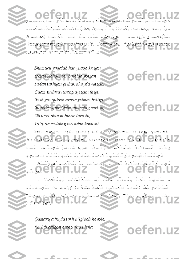 yaqqolroq namoyish  etadi. Masalan, shu vosita asosida yaratilgan mifologik
obrazlarni ko‘plab uchratish (Dev, Ajina, Iblis; Gerakl, Prometey, Ram, Ilya
Muromes)   mumkin.   Ular   shu   qadar   orttirilgan   mubolag‘a-grotesk (ital.
Grotta-yer   osti)   bilan   tasvirlanadiki,   ularning   real   qiyofasini   shartli   suratda
tasavvur qilish mumkin. “Alpomish”da:
Shomurti yoqalab har yoqqa ketgan,
Ichida sichqonlar bolalab yotgan,
Izidan tushgan pishak oltoyda yetgan.
Odam tushmas uning aytgan tiliga,
Besh yuz quloch arqon yetmas beliga.
Bu qalmoqdir Qalmoqlarning ravishi,
Oh ursa olamni buzar tovushi,
To‘qson molning terisidan kovushi... –
kabi   tasvirlar   orqali   qalmoq   alplarining   vahimali   obrazlari   yaratiladi.
Alpomishning   shunday   haybatli   dushmanlar   ustidan   g‘alabasi   –   uning   o‘ta
mard,   benihoyat   jasorat   egasi   ekanligini   ta’sirchan   ko‘rsatadi.   Uning
qiyofasini alohida ajratib alplardan-da zo‘r haybatliligini yorqin ifodalaydi.
Adabiyotshunoslikda   bu   san’atning   uch   xil   ko‘rinishi   borligi   qayd
qilingan: 
1.   Tasvirdagi   bo‘rttirishni   aql   qabul   qilsa-da,   lekin   hayotda   u
uchramaydi.   Bu   tablig‘   (ar.katta   kuchli   ma’nosini   beradi)   deb   yuritiladi:
“Olganing   oltin,   ko‘zlaganing   kumush   bo‘lsin”,   “Tuproq   olsang   –   oltin
bo‘lsin” kabi. 
Qamarg‘a buyla tosh o‘lg‘och havola,
Bo‘lub qalqon aning olida hola. 