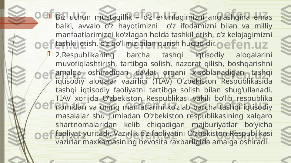 
Biz  uchun  mustaqillik  –  o’z  erkinlagimizni  anglashgina  emas 
balki,  avvalo  o’z  hayotimizni    o’z  ifodamizni  bilan  va  milliy 
manfaatlarimizni ko’zlagan holda tashkil etish, o’z kelajagimizni 
tashkil etish, o’z qo’limiz bilan qurish huquqidir.

2.Respublikaning  barcha  tashqi  iqtisodiy  aloqalarini 
muvofiqlashtirish,  tartibga  solish,  nazorat  qilish,  boshqarishni 
amalga  oshiradigan  davlat  organi  xisoblanadigan  tashqi 
iqtisodiy  aloqalar  vazirligi  (TIAV)  O’zbekiston  Respublikasida 
tashqi  iqtisodiy  faoliyatni  tartibga  solish  bilan  shug’ullanadi. 
TIAV  xorijda  O’zbekiston  Respublikasi  vakili  bo’lib  respublika 
nomidan  va  uning  manfatlarini  ko’zlab  barcha  tashqi  iqtisodiy 
masalalar  shu  jumladan  O’zbekiston  respublikasining  xalqaro 
shartnomalaridan  kelib  chiqadigan  majburiyatlar  bo’yicha 
faoliyat  yuritadi.  Vazirlik  o’z  faoliyatini  O’zbekiston  Respublikasi 
vazirlar maxkamasining bevosita raxbarligida amalga oshiradi.              