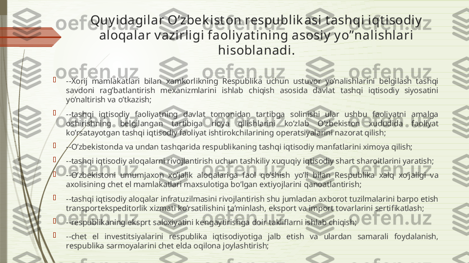 Quy idagilar O’zbek ist on respublik asi t ashqi iqt isodiy  
aloqalar v azirligi faoliy at ining asosiy  y o” nalishlari 
hisoblanadi.

--Xorij  mamlakatlari  bilan  xamkorlikning  Respublika  uchun  ustuvor  yo’nalishlarini  belgilash  tashqi 
savdoni  rag’batlantirish  mexanizmlarini  ishlab  chiqish  asosida  davlat  tashqi  iqtisodiy  siyosatini 
yo’naltirish va o’tkazish;

--tashqi  iqtisodiy  faoliyatning  davlat  tomonidan  tartibga  solinishi  ular  ushbu  faoliyatni  amalga 
oshirishning  belgilangan  tartibiga  rioya  qilishlarini  ko’zlab  O’zbekiston  xududida  faoliyat 
ko’rsatayotgan tashqi iqtisodiy faoliyat ishtirokchilarining operatsiyalarini nazorat qilish;

--O’zbekistonda va undan tashqarida respublikaning tashqi iqtisodiy manfatlarini ximoya qilish;

--tashqi iqtisodiy aloqalarni rivojlantirish uchun tashkiliy xuquqiy iqtisodiy shart sharoitlarini yaratish;

--O’zbekistoni  umumjaxon  xo’jalik  aloqalariga  faol  qo’shish  yo’li  bilan  Respublika  xalq  xo’jaligi  va 
axolisining chet el mamlakatlari maxsulotiga bo’lgan extiyojlarini qanoatlantirish;

--tashqi iqtisodiy aloqalar infratuzilmasini rivojlantirish shu jumladan axborot tuzilmalarini barpo etish 
transportekspeditorlik xizmati ko’rsatilishini ta’minlash, eksport va import tovarlarini sertifikatlash;

--respublikaning eksprt saloxiyatini kengaytirishga doir takliflarni ishlab chiqish;

--chet  el  investitsiyalarini  respublika  iqtisodiyotiga  jalb  etish  va  ulardan  samarali  foydalanish, 
respublika sarmoyalarini chet elda oqilona joylashtirish;              