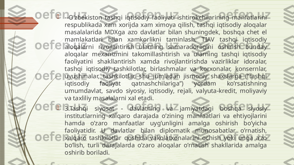 
--O’zbekiston  tashqi  iqtisodiy  faoliyati  ishtirokchilarining  manfatlarini 
respublikada  xam  xorijda  xam  ximoya  qilish,  tashqi  iqtisodiy  aloqalar 
masalalarida  MDXga  azo  davlatlar  bilan  shuningdek,  boshqa  chet  el 
mamlakatlari  bilan  xamkorlikni  taminlash.  TIAV  tashqi  iqtisodiy 
aloqalarni  rivojlantirish  ularning  samaradorligini  oshirish  bunday 
aloqalar  mexanizmini  takomillashtirish  va  ularning  tashqi  iqtisodiy 
faoliyatini  shakllantirish  xamda  rivojlantirishda  vazirliklar  idoralar, 
tashqi  iqtisodiy  tashkilotlar,  birlashmalar  va  korxonalar,  konsernlar, 
uyushmalar,  tashkilotlar,  shu  jumladan  jismoniy  shaxslarga  (“tashqi 
iqtisodiy  faoliyat  qatnashchilariga”)  yordam  ko’rsatishning 
umumdavlat,  savdo  siyosiy,  iqtisodiy,  rejali,  valyuta-kredit,  moliyaviy 
va taxliliy masalalarni xal etadi.

3.Tashqi  siyosat  -  davlatning  va  jamiyatdagi  boshqa  siyosiy 
institutlarning  xalqaro  darajada  o’zining  manfaatlari  va  ehtiyojlarini 
hamda  o’zaro  manfaatlar  uyg’unligini  amalga  oshirish  bo’yicha 
faoliyatidir.  U  davlatlar  bilan  diplomatik  munosabatlar  o’rnatish, 
xalqaro  tashkilotlar  qoshida  vakolatxonalarini  ochish  yoki  unga  a‘zo 
bo’lish,  turli  darajalarda  o’zaro  aloqalar  o’rnatish  shakllarida  amalga 
oshirib boriladi.              