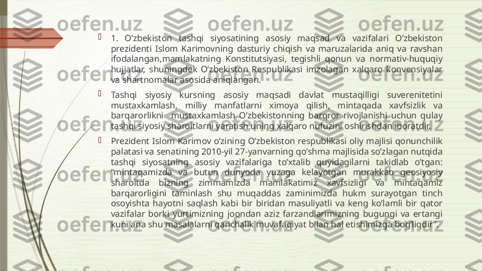 
1.  O’zbekiston  tashqi  siyosatining  asosiy  maqsad  va  vazifalari  O’zbekiston 
prezidenti  Islom  Karimovning  dasturiy  chiqish  va  maruzalarida  aniq  va  ravshan 
ifodalangan,mamlakatning  Konstitutsiyasi,  tegishli  qonun  va  normativ-huquqiy 
hujjatlar,  shuningdek  O’zbekiston  Respublikasi  imzolagan  xalqaro  konvensiyalar 
va shartnomalar asosida aniqlangan.

Tashqi  siyosiy  kursning  asosiy  maqsadi  davlat  mustaqilligi  suverenitetini 
mustaxkamlash,  milliy  manfatlarni  ximoya  qilish,  mintaqada  xavfsizlik  va 
barqarorlikni    mustaxkamlash  O’zbekistonning  barqror  rivojlanishi  uchun  qulay 
tashqi siyosiy sharoitlarni yaratish uning xalqaro nufuzini oshirishdan iboratdir.

Prezident  Islom  Karimov  o’zining  O’zbekiston  respublikasi  oliy  majlisi  qonunchilik 
palatasi va senatining 2010-yil 27-yanvarning qo’shma majlisida so’zlagan nutqida 
tashqi  siyosatning  asosiy  vazifalariga  to’xtalib  quyidagilarni  takidlab  o’tgan: 
“mintaqamizda  va  butun  dunyoda  yuzaga  kelayotgan  murakkab  geosiyosiy 
sharoitda  bizning  zimmamizda  mamlakatimiz  xavfsizligi  va  mintaqamiz 
barqarorligini  taminlash  shu  muqaddas  zaminimizda  hukm  surayotgan  tinch 
osoyishta  hayotni  saqlash  kabi  bir  biridan  masuliyatli  va  keng  ko’lamli  bir  qator 
vazifalar  borki  yurtimizning  joondan  aziz  farzandlarimizning  bugungi  va  ertangi 
kuni ana shu masalalarni qanchalik muvafaqiyat bilan hal etishimizga bog’liqdir”.              