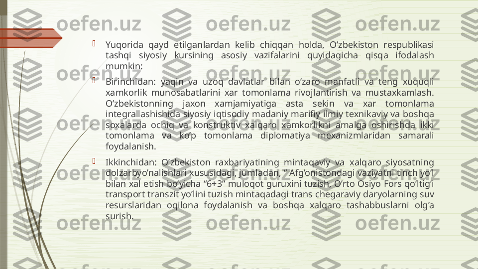 
Yuqorida  qayd  etilganlardan  kelib  chiqqan  holda,  O’zbekiston  respublikasi 
tashqi  siyosiy  kursining  asosiy  vazifalarini  quyidagicha  qisqa  ifodalash 
mumkin:

Birinchidan:  yaqin  va  uzoq  davlatlar  bilan  o’zaro  manfatli  va  teng  xuquqli 
xamkorlik  munosabatlarini  xar  tomonlama  rivojlantirish  va  mustaxkamlash. 
O’zbekistonning  jaxon  xamjamiyatiga  asta  sekin  va  xar  tomonlama 
integrallashishida siyosiy iqtisodiy madaniy marifiy ilmiy texnikaviy va boshqa 
soxalarda  ochiq  va  konstruktiv  xalqaro  xamkorlikni  amalga  oshirishda  ikki 
tomonlama  va  ko’p  tomonlama  diplomatiya  mexanizmlaridan  samarali 
foydalanish.

Ikkinchidan:  O’zbekiston  raxbariyatining  mintaqaviy  va  xalqaro  siyosatning 
dolzarbyo’nalishlari xususidagi, jumladan, “ Afg’onistondagi vaziyatni tinch yo’l 
bilan xal etish bo’yicha “6+3” muloqot guruxini tuzish, O’rto Osiyo Fors qo’ltig’i 
transport transzit yo’lini tuzish mintaqadagi trans chegaraviy daryolarning suv 
resurslaridan  oqilona  foydalanish  va  boshqa  xalqaro  tashabbuslarni  olg’a 
surish.              