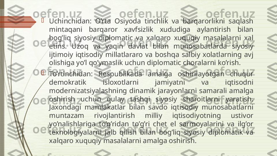 
Uchinchidan:  O’rta  Osiyoda  tinchlik  va  barqarorlikni  saqlash 
mintaqani  barqaror  xavfsizlik  xududiga  aylantirish  bilan 
bog’liq  siyosiy  diplomatic  va  xalqaro  xuquqiy  masalalarni  xal 
etins.  Uzoq  va  yaqin  davlat  bilan  munosabatlarda  siyosiy 
ijtimoiy  iqtisodiy  millatlararo  va  boshqa  salbiy  xolatlarning  avj 
olishiga yo’l qo’ymaslik uchun diplomatic choralarni ko’rish.

To’rtinchidan:  Respublikada  amalga  oshirilayotgan  chuqur 
demokratik  isloxotlarni  jamiyatni  va  iqtisodni 
modernizatsiyalashning  dinamik  jarayonlarni  samarali  amalga 
oshirish  uchun  qulay  tashqi  siyosiy  sharoitlarni  yaratish. 
Jaxondagi  mamlakatlar  bilan  savdo  iqtisodiy  munosabatlarni 
muntazam  rivojlantirish  milliy  iqtisodiyotning  ustivor 
yo’nalishlariga  to’g’ridan  to’g’ri  chet  el  sarmoyalarini  va  ilg’or 
texnologiyalarni  jalb  qilish  bilan  bog’liq  siyosiy  diplomatik  va 
xalqaro xuquqiy masalalarni amalga oshirish.              