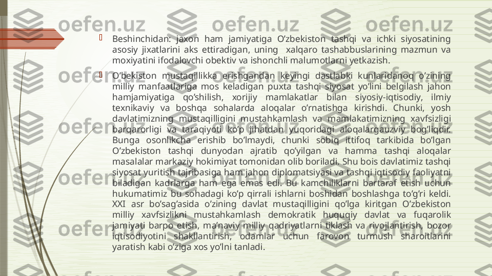 
Beshinchidan:  jaxon  ham  jamiyatiga  O’zbekiston  tashqi  va  ichki  siyosatining 
asosiy  jixatlarini  aks  ettiradigan,  uning    xalqaro  tashabbuslarining  mazmun  va 
moxiyatini ifodalovchi obektiv va ishonchli malumotlarni yetkazish.

O’bekiston  mustaqillikka  erishgandan  keyingi  dastlabki  kunlaridanoq  o’zining 
milliy  manfaatlariga  mos  keladigan  puxta  tashqi  siyosat  yo’lini  belgilash  jahon 
hamjamiyatiga  qo’shilish,  xorijiy  mamlakatlar  bilan  siyosiy-iqtisodiy,  ilmiy 
texnikaviy  va  boshqa  sohalarda  aloqalar  o’rnatishga  kirishdi.  Chunki,  yosh 
davlatimizning  mustaqilligini  mustahkamlash  va  mamlakatimizning  xavfsizligi 
barqarorligi  va  taraqiyoti  ko’p  jihatdan  yuqoridagi  aloqalargauzviy  bog’liqdir. 
Bunga  osonlikcha  erishib  bo’lmaydi,  chunki  sobiq  ittifoq  tarkibida  bo’lgan 
O’zbekiston  tashqi  dunyodan  ajratib  qo’yilgan  va  hamma  tashqi  aloqalar 
masalalar markaziy hokimiyat tomonidan olib boriladi. Shu bois davlatimiz tashqi 
siyosat yuritish tajribasiga ham jahon diplomatsiyasi va tashqi iqtisodiy faoliyatni 
biladigan  kadrlarga  ham  ega  emas  edi.  Bu  kamchiliklarni  bartaraf  etish  uchun 
hukumatimiz  bu  sohadagi  ko’p  qirrali  ishlarni  boshidan  boshlashga  to’g’ri  keldi. 
XXI  asr  bo’sag’asida  o’zining  davlat  mustaqilligini  qo’lga  kiritgan  O’zbekiston 
milliy  xavfsizlikni  mustahkamlash  demokratik  huquqiy  davlat  va  fuqarolik 
jamiyati  barpo  etish,  ma’naviy  milliy  qadriyatlarni  tiklash  va  rivojlantirish,  bozor 
iqtisodiyotini  shakllantirish,  odamlar  uchun  farovon  turmush  sharoitlarini 
yaratish kabi o’ziga xos yo’lni tanladi.              