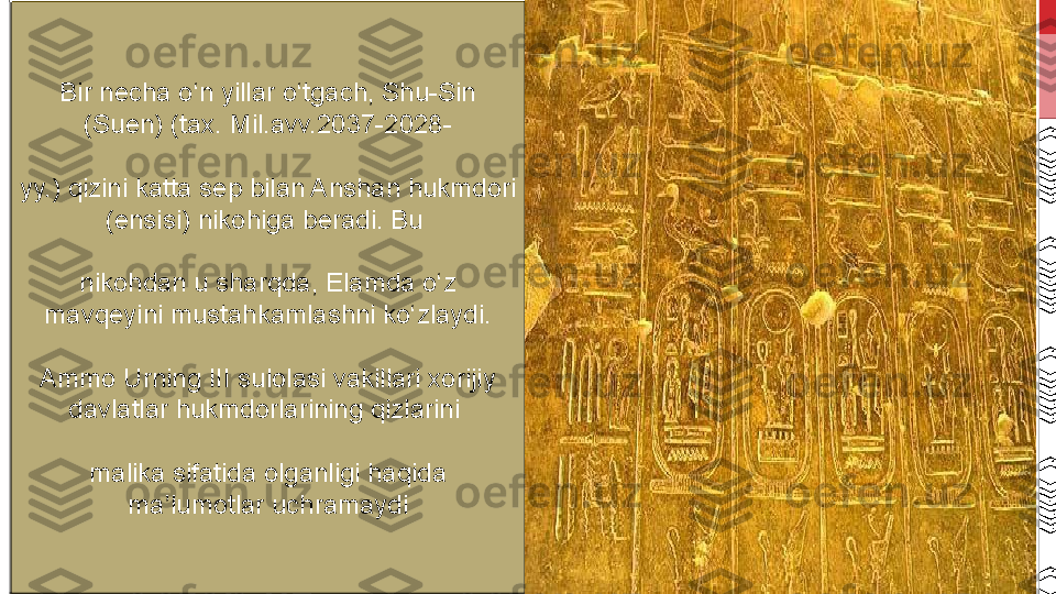 Bir necha o‘n yillar o‘tgach, Shu-Sin 
(Suen) (tax.  M il.avv.2037-2028-
yy.) qizini katta sep bilan Anshan hukmdori 
(ensisi) nikohiga beradi. Bu 
nikohdan u sharqda, Elamda o‘z 
mavqeyini mustahkamlashni ko‘zlaydi.
Ammo Urning III sulolasi vakillari xorijiy 
davlatlar hukmdorlarining qizlarini 
malika sifatida olganligi haqida 
ma’lumotlar uchramaydi 