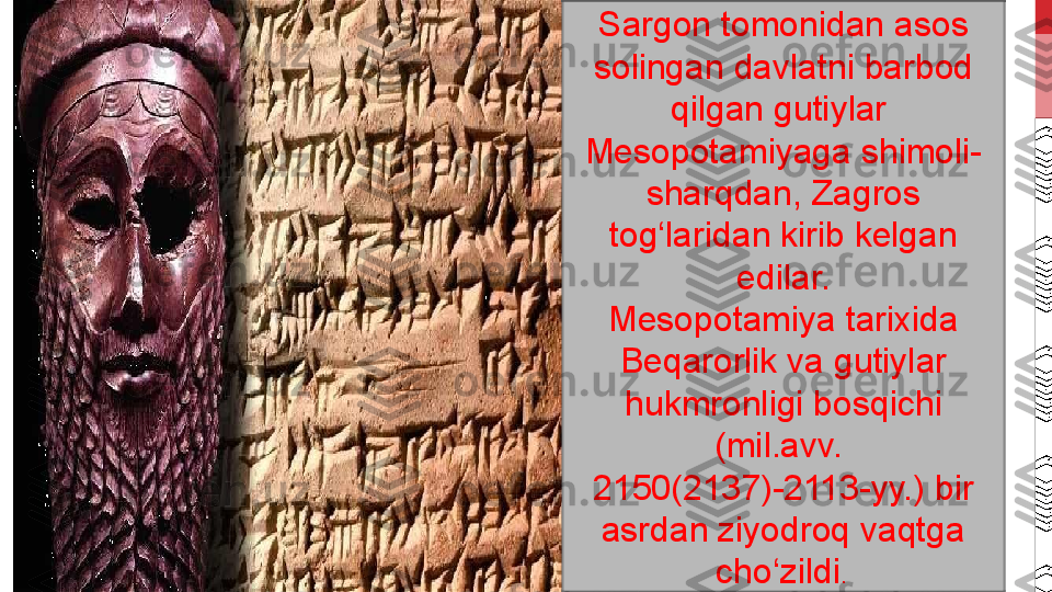 Sargon tomonidan asos 
solingan davlatni barbod 
qilgan gutiylar 
Mesopotamiyaga shimoli-
sharqdan, Zagros 
tog‘laridan kirib kelgan 
edilar.
Mesopotamiya tarixida 
Beqarorlik va gutiylar 
hukmronligi bosqichi 
(mil.avv. 
2150(2137)-2113-yy.) bir 
asrdan ziyodroq vaqtga 
cho‘zildi .  