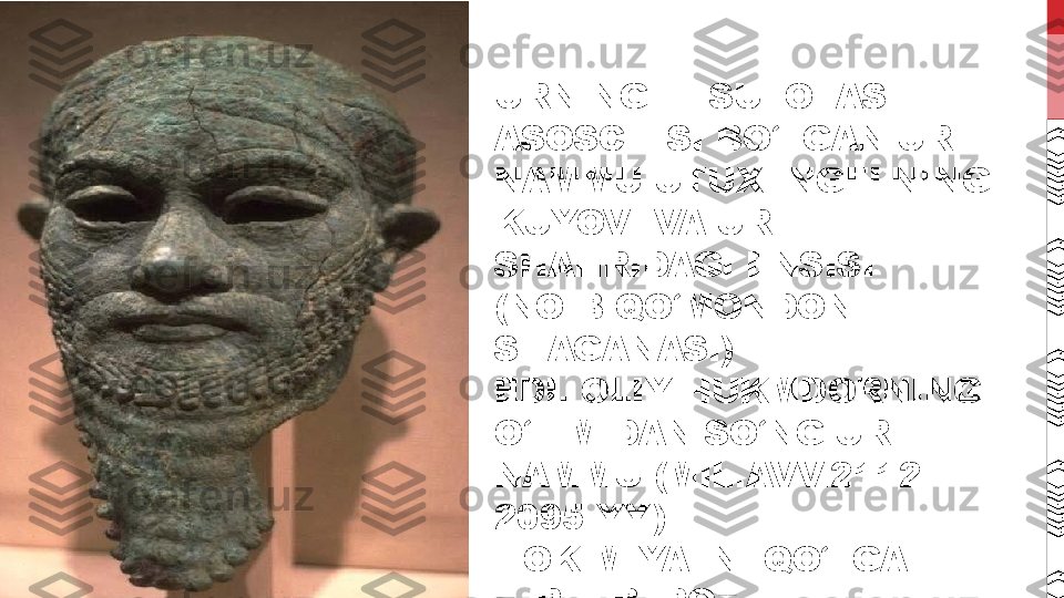 URNING III SULOLASI 
ASOSCHISI BO‘LGAN UR-
NAMMU UTUXENGELNING 
KUYOVI VA UR 
SHAHRIDAGI ENSISI 
(NOIB-QO‘MONDONI–
SHAGANASI) 
EDI. OLIY HUKMDORNING 
O‘LIMIDAN SO‘NG UR-
NAMMU (MIL.AVV.2112-
2095-YY.) 
HOKIMIYATNI QO‘LGA 
KIRITIB, POYTAXTNI 
URGA KO‘CHIRADI.  