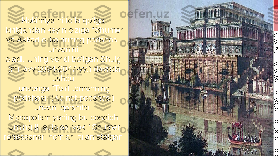 Hokimiyatni to‘la qo‘lga 
kiritgandan keyin o‘ziga “Shumer 
va Akkad o‘lkalarining podshosi” 
unvonini 
oladi. Uning vorisi bo‘lgan Shulgi 
(mil.avv.2094-2047-yy.) davrida 
ushbu 
unvonga “To‘rt tomonning 
podshosi” (Koinot podshosi) 
unvoni qo‘shildi. 
Mesopotamiyaning bu bosqichi 
Urning III sulolasi yoki “Shumer 
renessansi” nomlari bilan atalgan . 