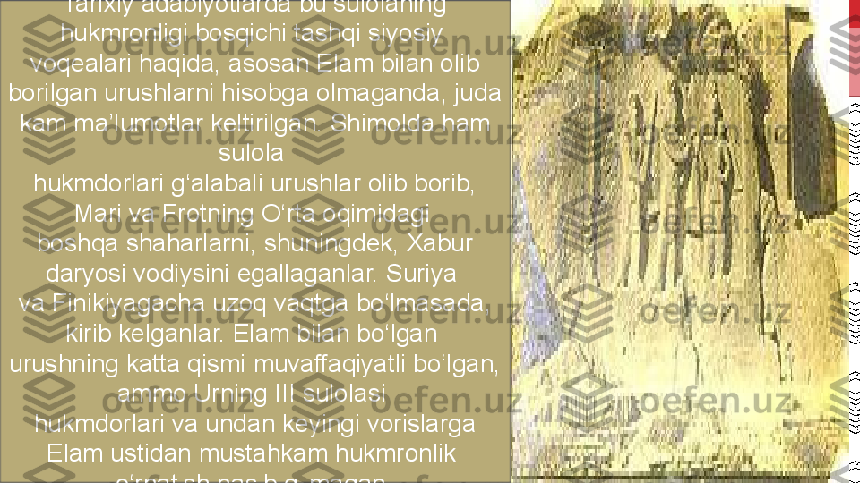 Tarixiy adabiyotlarda bu sulolaning 
hukmronligi bosqichi tashqi siyosiy 
voqealari haqida, asosan Elam bilan olib 
borilgan urushlarni hisobga olmaganda, juda 
kam ma’lumotlar keltirilgan. Shimolda ham 
sulola 
hukmdorlari g‘alabali urushlar olib borib, 
Mari va Frotning O‘rta oqimidagi 
boshqa shaharlarni, shuningdek, Xabur 
daryosi vodiysini egallaganlar. Suriya 
va Finikiyagacha uzoq vaqtga bo‘lmasada, 
kirib kelganlar. Elam bilan bo‘lgan 
urushning katta qismi muvaffaqiyatli bo‘lgan, 
ammo Urning III sulolasi 
hukmdorlari va undan keyingi vorislarga 
Elam ustidan mustahkam hukmronlik 
o‘rnatish nasib qilmagan .  