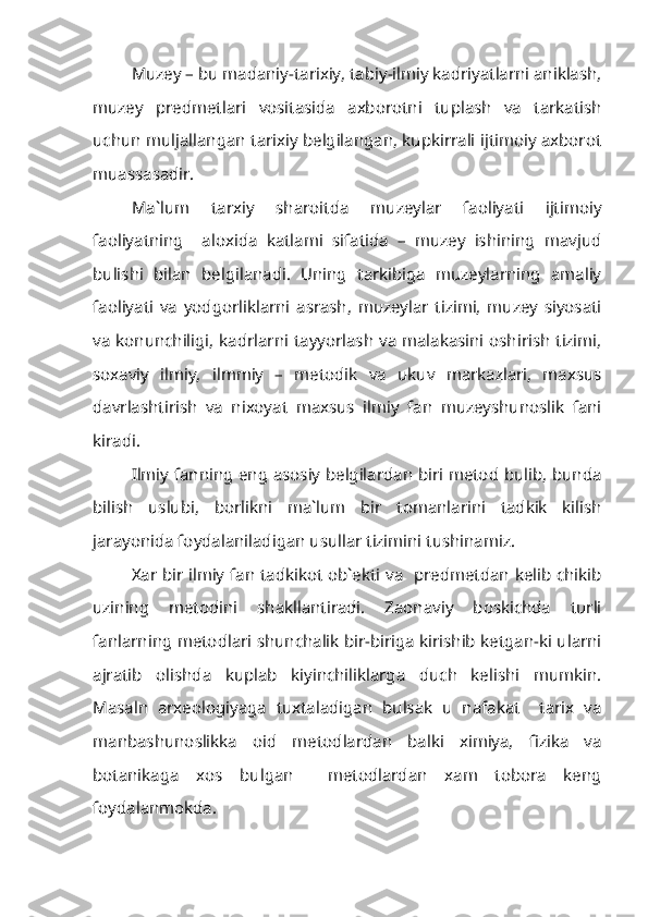 Muzey – bu madaniy-tarixiy, tabiy-ilmiy kadriyatlarni aniklash,
muzey   predmetlari   vositasida   axborotni   tuplash   va   tarkatish
uchun muljallangan tarixiy belgilangan, kupkirrali ijtimoiy axborot
muassasadir.
Ma`lum   tarxiy   sharoitda   muzeylar   faoliyati   ijtimoiy
faoliyatning     aloxida   katlami   sifatida   –   muzey   ishining   mavjud
bulishi   bilan   belgilanadi.   Uning   tarkibiga   muzeylarning   amaliy
faoliyati   va   yodgorliklarni   asrash,   muzeylar   tizimi,   muzey   siyosati
va konunchiligi, kadrlarni tayyorlash va malakasini oshirish tizimi,
soxaviy   ilmiy,   ilmmiy   –   metodik   va   ukuv   markazlari,   maxsus
davrlashtirish   va   nixoyat   maxsus   ilmiy   fan   muzeyshunoslik   fani
kiradi.
Ilmiy fanning eng asosiy belgilardan biri metod bulib, bunda
bilish   uslubi,   borlikni   ma`lum   bir   tomanlarini   tadkik   kilish
jarayonida foydalaniladigan usullar tizimini tushinamiz.
Xar bir ilmiy fan tadkikot ob`ekti va   predmetdan kelib chikib
uzining   metodini   shakllantiradi.   Zaonaviy   boskichda   turli
fanlarning metodlari shunchalik bir-biriga kirishib ketgan-ki ularni
ajratib   olishda   kuplab   kiyinchiliklarga   duch   kelishi   mumkin.
Masaln   arxeologiyaga   tuxtaladigan   bulsak   u   nafakat     tarix   va
manbashunoslikka   oid   metodlardan   balki   ximiya,   fizika   va
botanikaga   xos   bulgan     metodlardan   xam   tobora   keng
foydalanmokda. 