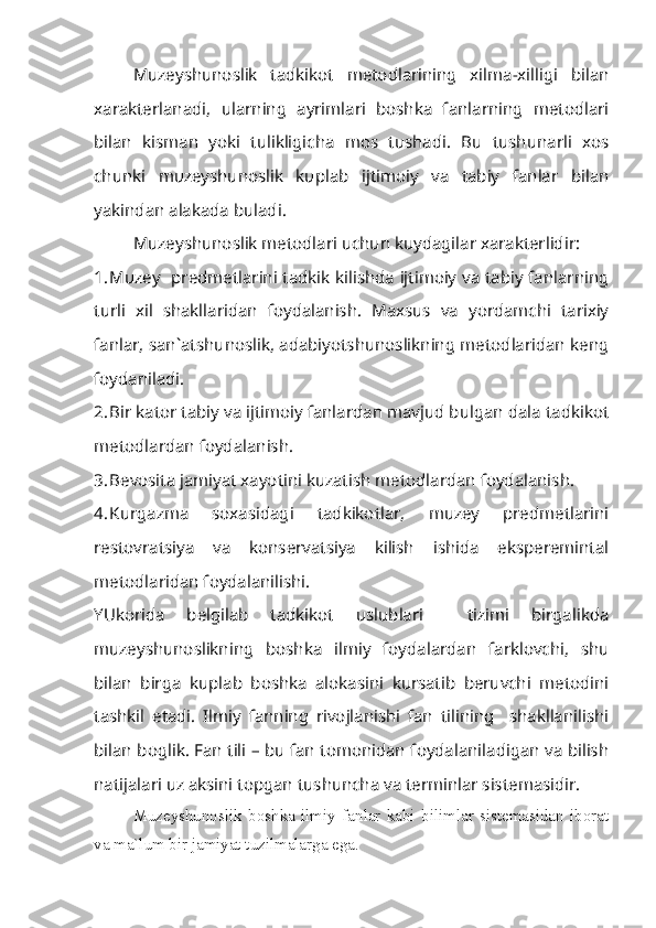 Muzeyshunoslik   tadkikot   metodlarining   xilma-xilligi   bilan
xarakterlanadi,   ularning   ayrimlari   boshka   fanlarning   metodlari
bilan   kisman   yoki   tulikligicha   mos   tushadi.   Bu   tushunarli   xos
chunki   muzeyshunoslik   kuplab   ijtimoiy   va   tabiy   fanlar   bilan
yakindan alakada buladi.
Muzeyshunoslik metodlari uchun kuydagilar xarakterlidir:
1. Muzey   predmetlarini tadkik kilishda ijtimoiy va tabiy fanlarning
turli   xil   shakllaridan   foydalanish.   Maxsus   va   yordamchi   tarixiy
fanlar, san`atshunoslik, adabiyotshunoslikning metodlaridan keng
foydaniladi.
2. Bir kator tabiy va ijtimoiy fanlardan mavjud bulgan dala tadkikot
metodlardan foydalanish.
3. Bevosita jamiyat xayotini kuzatish metodlardan foydalanish.
4. Kurgazma   soxasidagi   tadkikotlar,   muzey   predmetlarini
restovratsiya   va   konservatsiya   kilish   ishida   eksperemintal
metodlaridan foydalanilishi. 
YUkorida   belgilab   tadkikot   uslublari     tizimi   birgalikda
muzeyshunoslikning   boshka   ilmiy   foydalardan   farklovchi,   shu
bilan   birga   kuplab   boshka   alokasini   kursatib   beruvchi   metodini
tashkil   etadi.   Ilmiy   fanning   rivojlanishi   fan   tilining     shakllanilishi
bilan boglik. Fan tili – bu fan tomonidan foydalaniladigan va bilish
natijalari uz aksini topgan tushuncha va terminlar sistemasidir. 
Muzeyshunoslik   boshka   ilmiy   fanlar   kabi   bilimlar   sistemasidan   iborat
va ma`lum bir jamiyat tuzilmalarga ega. 