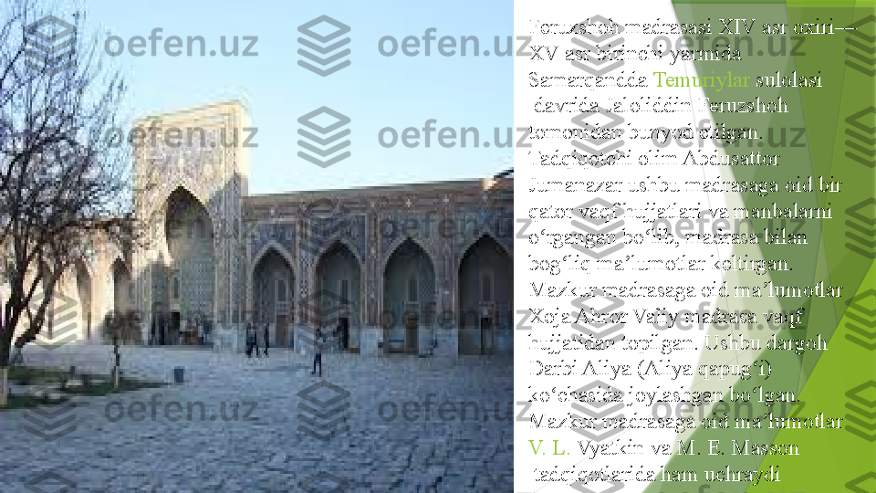 Feruzshoh madrasasi XIV asr oxiri—
XV asr birinchi yarmida 
Samarqandda   Temuriylar   sulolasi
 	
davrida Jaloliddin Feruzshoh 
tomonidan bunyod etilgan. 
Tadqiqotchi olim	
 Abdusattor  
Jumanazar  	
ushbu madrasaga oid bir 
qator vaqf hujjatlari va manbalarni 
o rgangan bo lib, madrasa bilan 	
ʻ ʻ
bog liq ma lumotlar keltirgan. 	
ʻ ʼ
Mazkur madrasaga oid ma lumotlar 	
ʼ
Xoja Ahror Valiy madrasa vaqf 
hujjatidan topilgan. Ushbu dargoh 
Darbi Aliya (Aliya qapug i) 	
ʻ
ko chasida joylashgan bo lgan. 	
ʻ ʻ
Mazkur madrasaga oid ma lumotlar	
 	ʼ
V.	
 L .	  Vyatkin  	va	  M.	 E.	 Masson
 	
tadqiqotlarida ham uchraydi                 