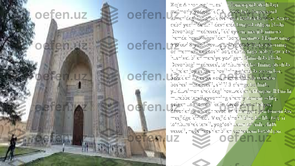 Xoja Ahror majmuasi  —	  Samarqand  	atrofidagi	 
me moriy	
ʼ   yodgorlik  	( 15 — 20-a .lar);	  Samarqand 
tumanidagi  	
Ulug bek	 	ʻ qishlog i	ʻ  	hududida.	  Xoja   Axror  
qabri  	
yaqinida turli davrlarda bunyod etilgan	  Nodir  
Devonbegi   madrasasi , ikki	
  ayvon ,	  masjid ,	  minora
 	
hamda hovuzli	  hovlidan  	iborat majmua. Majmuaning 
markazi 8 yoqli	
  hovuz , uning	  jan.da  	Xoja Axrorning 
oq	
  marmarli   qabrtoshi  	bor, qabrtoshiga	  arab   yozuvida  
husnixat  	
bilan	  marsiya  	yozilgan. Shimolida Nodir 
Devonbegi madrasasi,
  to rtburchak	ʻ  	hovlining atrofida	 
hujralar  	
joylashgan; hovlining	  g arbida	ʻ  	ayvon bor,	 
bezaklari   17-asrga  	
xos, marmar	  kursili   ustunlar  
boshasi   muqarnasli ,	
  shifti  	3 qismga bo linib, 	ʻ
yulduzsimon shakldagi	
  hovuzaklar  	ishlangan. Ikkinchi 
murabba	
  tarxli  	ayvonning	  sharqiy  	tomoni ochiq, 
qolgan uch tomoni kalin	
  devor  	bilan o ralgan, 	ʻ
devorlariga chuqur	
  ravoqlar  	ishlangan; yon tomonidan 
masjidga kiriladi. Masjid	
  sinchli   bino  	bo lib,	 	ʻ to g ri	ʻ ʻ  
to rtburchak	
ʻ  	tarxli,	  yog och	ʻ  	ustun to sinli, shifti	 	ʻ
vassali , nafis naqshlar bilan serhasham bezatilgan .                 