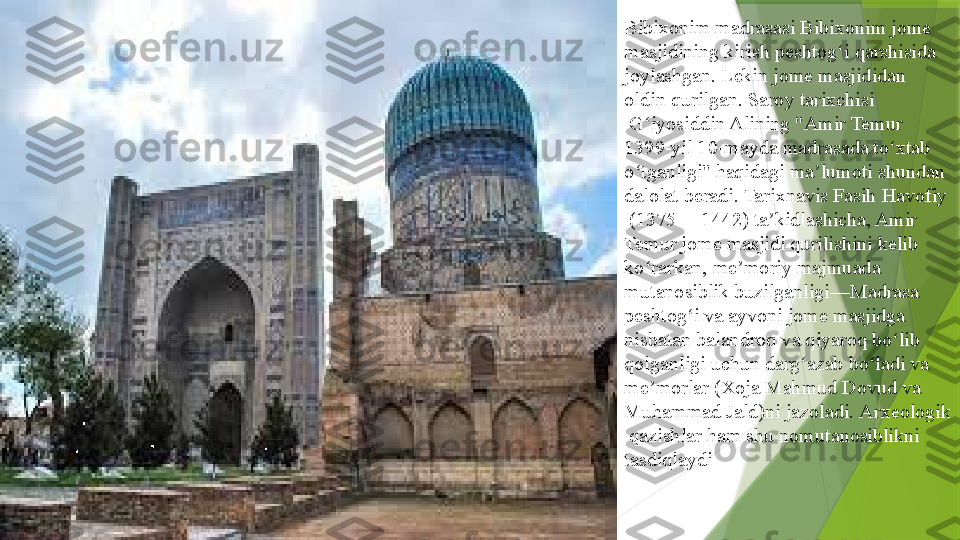 Bibixonim madrasasi  Bibixonim   jome  
masjidining  	
kirish	  peshtog i	ʻ  	qarshisida 
joylashgan. Lekin jome masjididan 
oldin	
  qurilgan .	  Saroy   tarixchisi
 	
G iyosiddin Alining "Amir Temur 	ʻ
1399-yil 10-mayda madrasada to xtab 	
ʻ
o tganligi" haqidagi ma lumoti shundan 	
ʻ ʼ
dalolat beradi. Tarixnavis	
  Fasih   Havofiy
 	
( 1375 —	  1442 ) ta kidlashicha, Amir 	ʼ
Temur jome masjidi qurilishini kelib 
ko rarkan,	
 	ʻ me moriy	ʼ  	majmuada	 
mutanosiblik  	
buzilganligi—Madrasa 
peshtog i va	
 	ʻ ayvoni  	jome masjidga 
nisbatan balandroq va qiyaroq bo lib 	
ʻ
qolganligi uchun darg azab bo ladi va	
 	ʻ ʻ
me morlar	
ʼ  	(Xoja Mahmud Dovud va 
Muhammad Jald)ni jazoladi.	
  Arxeologik
  qazishlar  	
ham shu nomutanosiblikni 
tasdiqlaydi                 